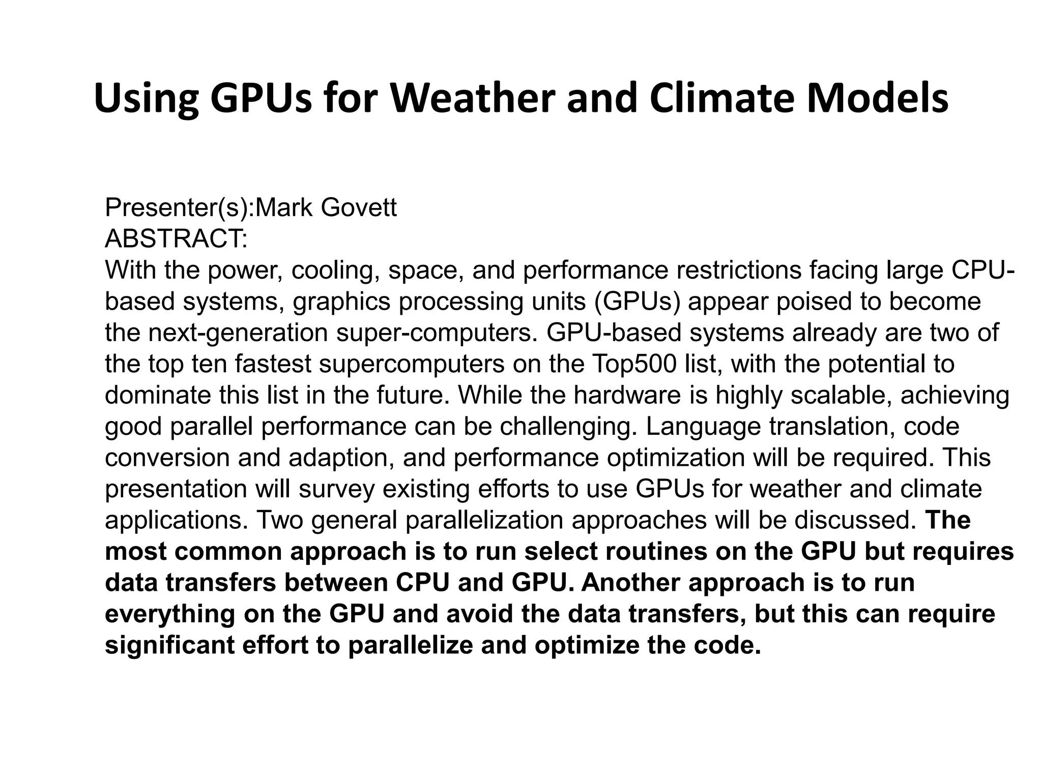 Using GPUs for Weather and Climate Models
Presenter(s):Mark Govett
ABSTRACT:
With the power, cooling, space, and performance restrictions facing large CPU-
based systems, graphics processing units (GPUs) appear poised to become
the next-generation super-computers. GPU-based systems already are two of
the top ten fastest supercomputers on the Top500 list, with the potential to
dominate this list in the future. While the hardware is highly scalable, achieving
good parallel performance can be challenging. Language translation, code
conversion and adaption, and performance optimization will be required. This
presentation will survey existing efforts to use GPUs for weather and climate
applications. Two general parallelization approaches will be discussed. The
most common approach is to run select routines on the GPU but requires
data transfers between CPU and GPU. Another approach is to run
everything on the GPU and avoid the data transfers, but this can require
significant effort to parallelize and optimize the code.
 