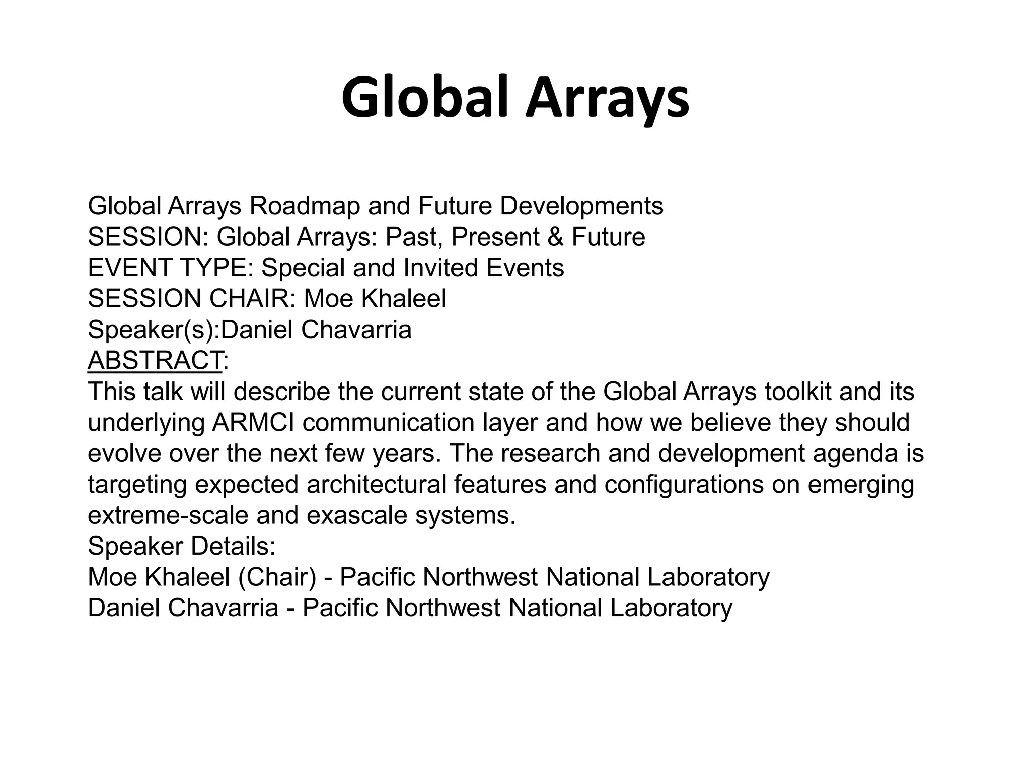 Global Arrays
Global Arrays Roadmap and Future Developments
SESSION: Global Arrays: Past, Present & Future
EVENT TYPE: Special and Invited Events
SESSION CHAIR: Moe Khaleel
Speaker(s):Daniel Chavarria
ABSTRACT:
This talk will describe the current state of the Global Arrays toolkit and its
underlying ARMCI communication layer and how we believe they should
evolve over the next few years. The research and development agenda is
targeting expected architectural features and configurations on emerging
extreme-scale and exascale systems.
Speaker Details:
Moe Khaleel (Chair) - Pacific Northwest National Laboratory
Daniel Chavarria - Pacific Northwest National Laboratory
 