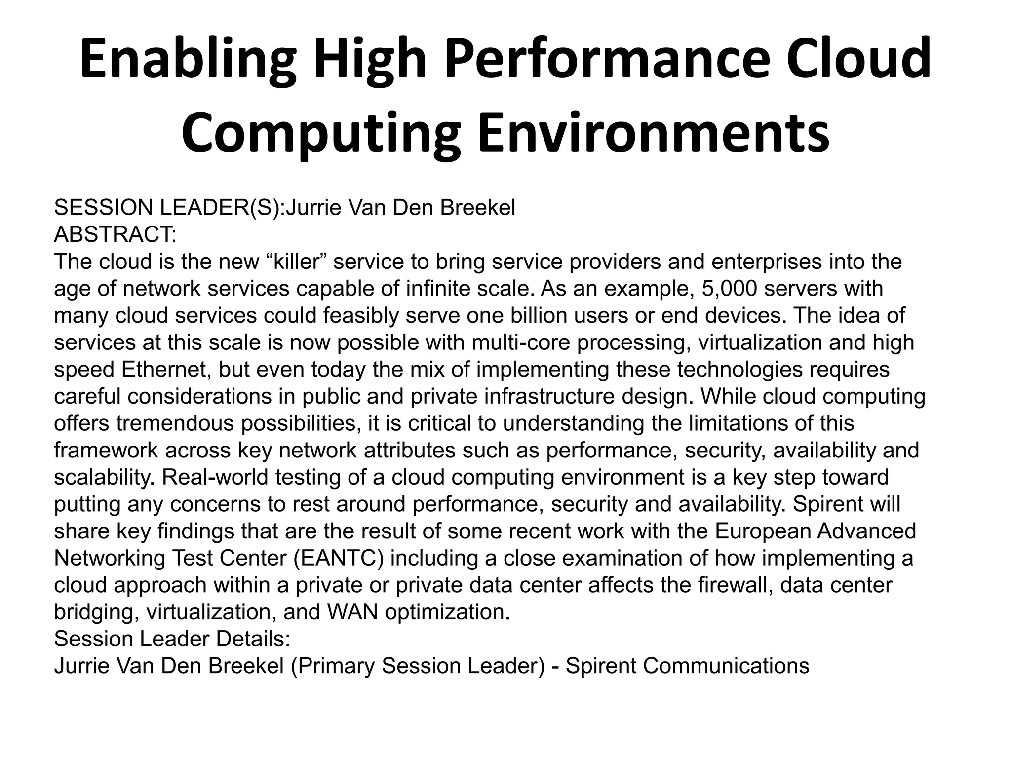 Enabling High Performance Cloud
Computing Environments
SESSION LEADER(S):Jurrie Van Den Breekel
ABSTRACT:
The cloud is the new “killer” service to bring service providers and enterprises into the
age of network services capable of infinite scale. As an example, 5,000 servers with
many cloud services could feasibly serve one billion users or end devices. The idea of
services at this scale is now possible with multi-core processing, virtualization and high
speed Ethernet, but even today the mix of implementing these technologies requires
careful considerations in public and private infrastructure design. While cloud computing
offers tremendous possibilities, it is critical to understanding the limitations of this
framework across key network attributes such as performance, security, availability and
scalability. Real-world testing of a cloud computing environment is a key step toward
putting any concerns to rest around performance, security and availability. Spirent will
share key findings that are the result of some recent work with the European Advanced
Networking Test Center (EANTC) including a close examination of how implementing a
cloud approach within a private or private data center affects the firewall, data center
bridging, virtualization, and WAN optimization.
Session Leader Details:
Jurrie Van Den Breekel (Primary Session Leader) - Spirent Communications
 