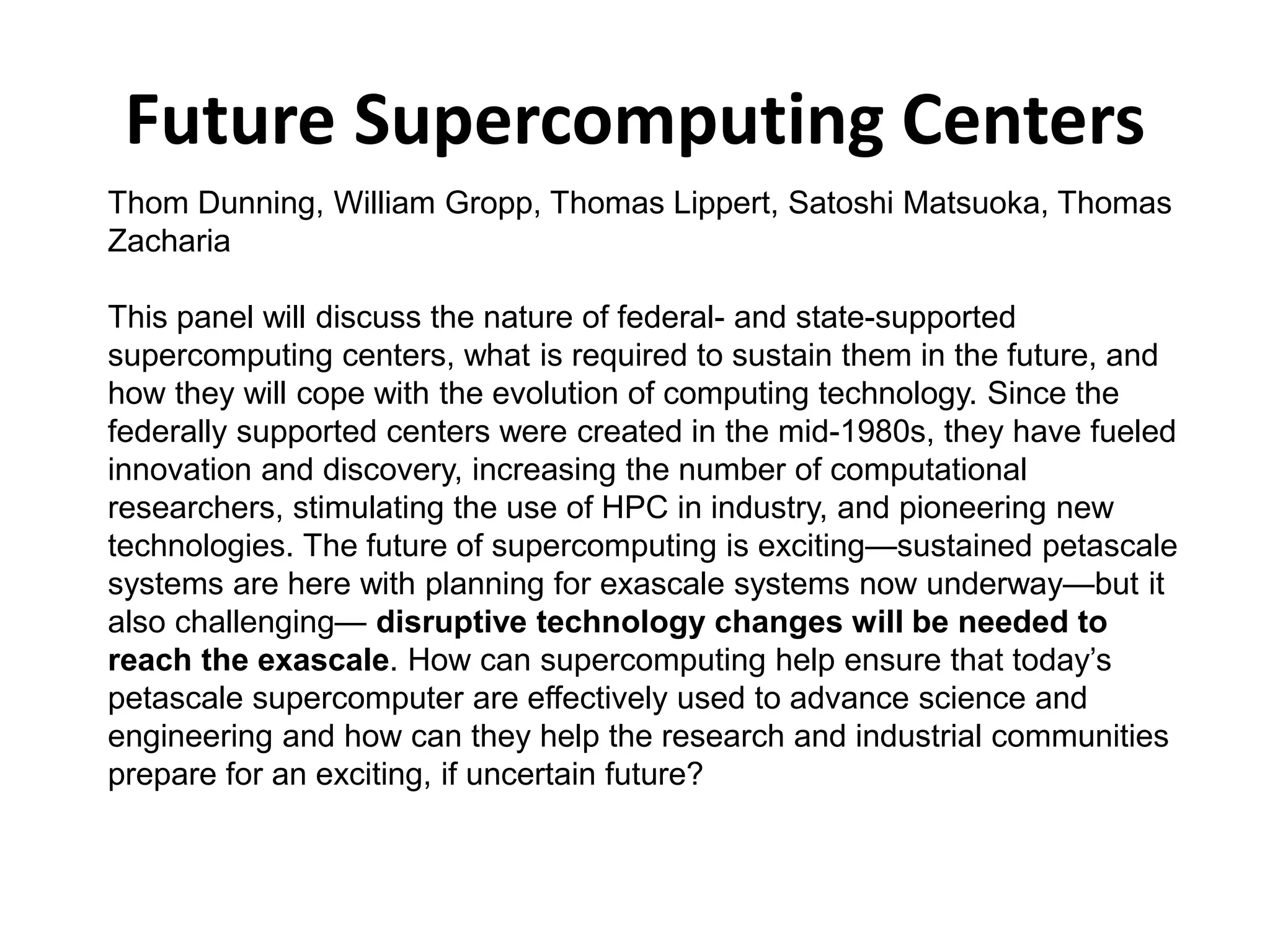 Future Supercomputing Centers
Thom Dunning, William Gropp, Thomas Lippert, Satoshi Matsuoka, Thomas
Zacharia
This panel will discuss the nature of federal- and state-supported
supercomputing centers, what is required to sustain them in the future, and
how they will cope with the evolution of computing technology. Since the
federally supported centers were created in the mid-1980s, they have fueled
innovation and discovery, increasing the number of computational
researchers, stimulating the use of HPC in industry, and pioneering new
technologies. The future of supercomputing is exciting—sustained petascale
systems are here with planning for exascale systems now underway—but it
also challenging— disruptive technology changes will be needed to
reach the exascale. How can supercomputing help ensure that today’s
petascale supercomputer are effectively used to advance science and
engineering and how can they help the research and industrial communities
prepare for an exciting, if uncertain future?
 
