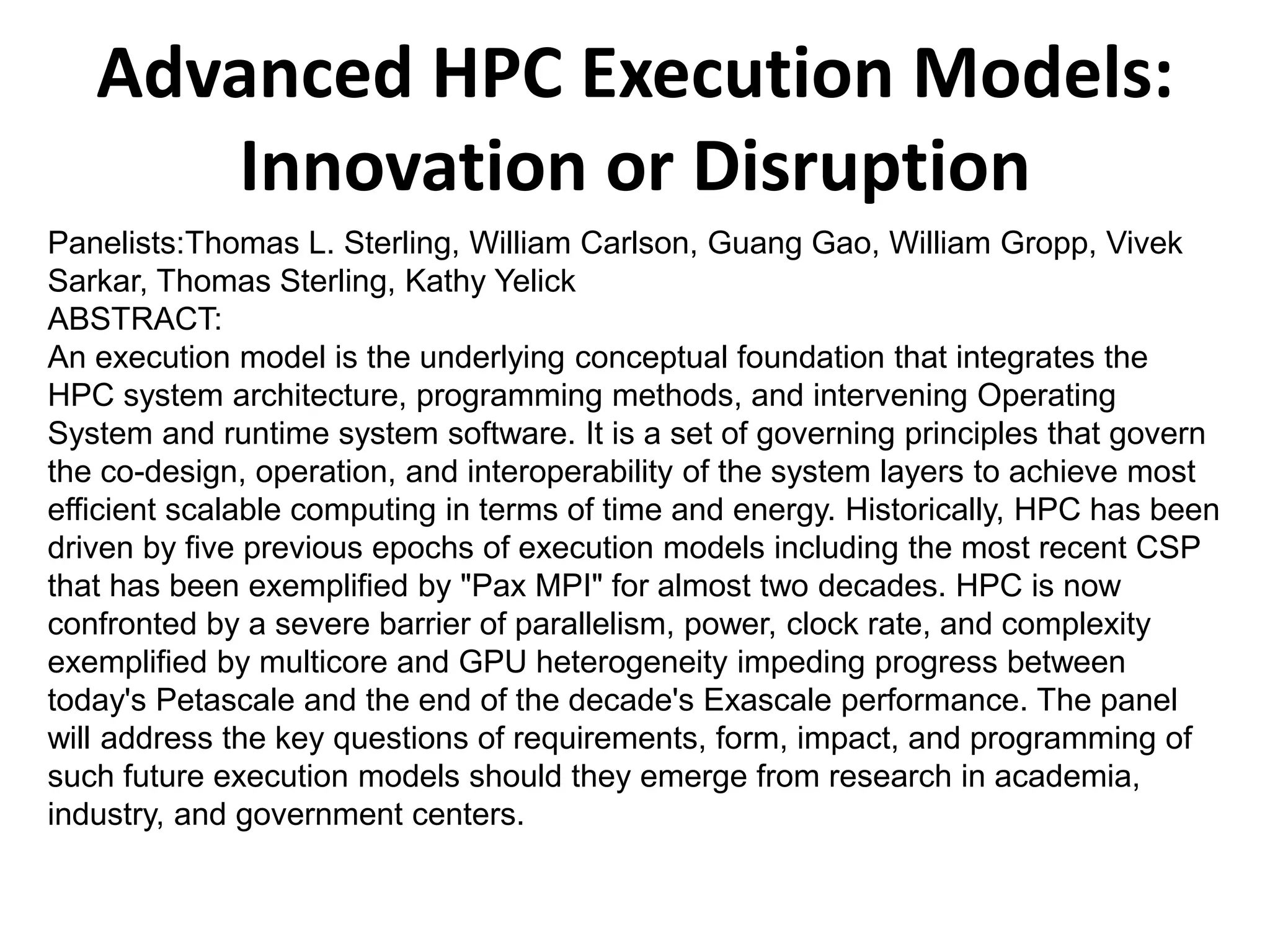 Advanced HPC Execution Models:
Innovation or Disruption
Panelists:Thomas L. Sterling, William Carlson, Guang Gao, William Gropp, Vivek
Sarkar, Thomas Sterling, Kathy Yelick
ABSTRACT:
An execution model is the underlying conceptual foundation that integrates the
HPC system architecture, programming methods, and intervening Operating
System and runtime system software. It is a set of governing principles that govern
the co-design, operation, and interoperability of the system layers to achieve most
efficient scalable computing in terms of time and energy. Historically, HPC has been
driven by five previous epochs of execution models including the most recent CSP
that has been exemplified by "Pax MPI" for almost two decades. HPC is now
confronted by a severe barrier of parallelism, power, clock rate, and complexity
exemplified by multicore and GPU heterogeneity impeding progress between
today's Petascale and the end of the decade's Exascale performance. The panel
will address the key questions of requirements, form, impact, and programming of
such future execution models should they emerge from research in academia,
industry, and government centers.
 