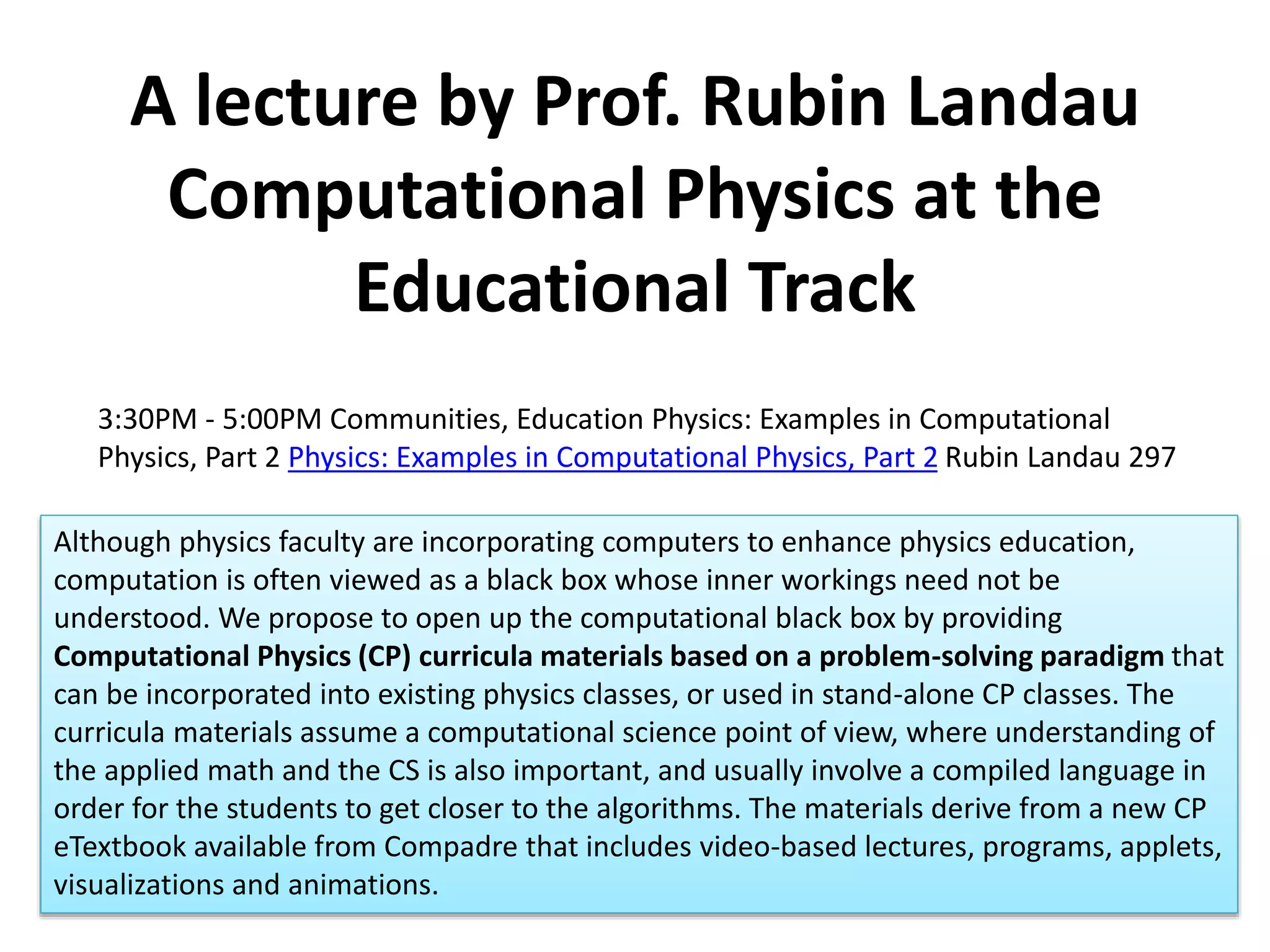 A lecture by Prof. Rubin Landau
Computational Physics at the
Educational Track
3:30PM - 5:00PM Communities, Education Physics: Examples in Computational
Physics, Part 2 Physics: Examples in Computational Physics, Part 2 Rubin Landau 297
Although physics faculty are incorporating computers to enhance physics education,
computation is often viewed as a black box whose inner workings need not be
understood. We propose to open up the computational black box by providing
Computational Physics (CP) curricula materials based on a problem-solving paradigm that
can be incorporated into existing physics classes, or used in stand-alone CP classes. The
curricula materials assume a computational science point of view, where understanding of
the applied math and the CS is also important, and usually involve a compiled language in
order for the students to get closer to the algorithms. The materials derive from a new CP
eTextbook available from Compadre that includes video-based lectures, programs, applets,
visualizations and animations.
 