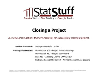 Section & Lesson #:
Pre-Requisite Lessons:
Complex Tools + Clear Teaching = Powerful Results
Closing a Project
Six Sigma-Control – Lesson 11
A review of the actions that are essential for successfully closing a project.
Introduction #05 – Project Financial Savings
Introduction #10 – Project Storyboard
Lean #13 – Adapting Lean to DMAIC Flow
Six Sigma-Control #02 to #10 – All Prior Control Phase Lessons
Copyright © 2011-2019 by Matthew J. Hansen. All Rights Reserved. No part of this publication may be reproduced, stored in a retrieval system, or transmitted by any means
(electronic, mechanical, photographic, photocopying, recording or otherwise) without prior permission in writing by the author and/or publisher.
 