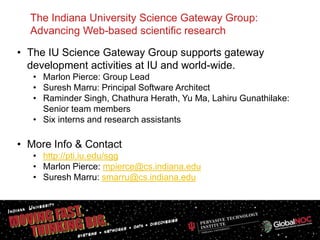 The Indiana University Science Gateway Group:
  Advancing Web-based scientific research

• The IU Science Gateway Group supports gateway
  development activities at IU and world-wide.
   • Marlon Pierce: Group Lead
   • Suresh Marru: Principal Software Architect
   • Raminder Singh, Chathura Herath, Yu Ma, Lahiru Gunathilake:
     Senior team members
   • Six interns and research assistants

• More Info & Contact
   • http://pti.iu.edu/sgg
   • Marlon Pierce: mpierce@cs.indiana.edu
   • Suresh Marru: smarru@cs.indiana.edu




                                                                   1
 