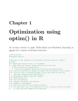 Chapter 1
Optimization using
optim() in R
An in-class activity to apply Nelder-Mead and Simulated Annealing in
optim() for a variety of bivariate functions.
# SC1 4/18/2013
# Everyone optim()!
# The goal of this exercise is to minimize a function using R's optim().
# Steps:
# 0. Break into teams of size 1 or 2 students.
# 1. Each team will choose a unique function from this list:
# Test functions for optimization
# http://en.wikipedia.org/wiki/Test_functions_for_optimization
# 1a. Claim the function by typing your names into the function section below.
# 1b. Click on "edit" on Wikipedia page to copy latex math for function
# and paste between dollar signs $f(x)$
# 2. Following my "Sphere function" example:
# 2a. Define function()
# 2b. Plot the function
# 2c. Optimize (minimize) the function
# 2d. Comment on convergence
# 3. Paste your work into your function section.
# 4. I'll post this file on the website for us all to enjoy, as well as create
# a lovely pdf with images of the functions.
 