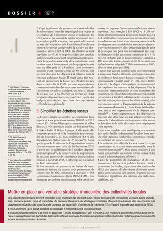 20
D O S S I E R   ❚  RGPP
20
Société Civile n° 119  ❚  Décembre 2011
Il s’agit également de prévenir un éventuel effet
de substitution entre les emplois publics locaux et
les emplois de l’économie sociale et solidaire. En
effet, ceux-ci ne cessent de croître de concert avec
les emplois publics locaux, tout particulièrement
au sein de l’action sociale. Un tableau d’évolution
permet de mieux comprendre la nature du phé-
nomène : entre 1995 et 2008, les effectifs se sont
appréciés de 47,35 % en priorité dans des emplois
autrefois aidés qui se sont progressivement péren-
nisés. Les emplois associatifs ultra-majoritaires dans
les structures à financement publics prépondérants
sont en effet près de 1,4 million. Leur croissance
annuelle étant estimée à près de 46 000/an, soit
un peu plus que les départs à la retraite dans la
fonction publique locale. Il serait donc très ten-
tant de compenser la baisse des effectifs locaux
dans le cadre de la RGPL par une augmentation
correspondante dans les structures associatives de
l’économie sociale et solidaire, un peu à l’image
de ce que l’on a pu observer au niveau de l’État
lorsqu’un déplacement progressif s’est opéré des
budgets ministériels vers ceux des opérateurs
(effectifs hors plafond).
5. Simplifier les échelons locaux
La France compte un nombre de communes bien
supérieur à ses principaux voisins, 36 682 en 2011
contre 12 104 en Allemagne (communes et villes
districts), 406 autorités locales au Royaume-Uni,
8 094 en Italie, 8 116 en Espagne. À elle seule, elle
comporte près de 41 % de l’ensemble des commu-
nes de l’Europe à 27, mais seulement 8,8 % des
départements (structures de 2e niveau24). Alors
que le gros de la réforme de l’organisation territo-
riale intervenue avec la loi du 16 décembre 2010
a porté sur la redéfinition de l’échelon départe-
mental/régional25, de concert avec la suppression
de la clause générale de compétence pour ces deux
niveaux à partir de 2015, il est temps de s’attaquer
au bloc communal.
Si l’on retenait un périmètre de fusion de com-
munes au niveau du canton, cela permettrait de
réduire nos  36  682 communes à quelque 4  058
« communes fusionnées » (hors DOM-TOM). Ces
nouveaux périmètres « communaux » devraient per-
mettre de repenser l’intercommunalité à un niveau
supérieur. De la sorte, les 2 559 EPCI et 15 099 syn-
dicats intercommunaux pourraient laisser place à
342 entités intercommunales au niveau des actuels
arrondissements.Ainsi, si ces niveaux permettent de
développer une rationalité des structures adminis-
tratives plus resserrée, elle s’intégrerait dans le droit
fil de ce que l’on peut voir actuellement en Gran-
de-Bretagne où les anciennes communes (10 679)
ont été réduites par le gouvernement Cameron à
406 autorités locales, dans le droit fil des réformes
hollandaise ou belge (de 2 586 communes en 1963,
elles ne sont plus que 589).
Il serait par ailleurs possible ainsi de réinvestiguer
à nouveaux frais les éléments que nous avions mis
en évidence dans notre dossier consacré à l’inter-
communalité (Société civile n°  102, mars  2010),
à savoir  : le degré d’intégration intercommunal
fait exploser les recettes et les dépenses. Plus la
structure intercommunale se voit transférer des
compétences et leurs financements correspondants
(structures à fiscalité additionnelle, structures à
fiscalité unique, structures à fiscalités mixtes), plus
les coûts dérapent : « l’augmentation de la dépense
intercommunale conduit (…) soit à une faible réduc-
tion, soit à une augmentation de la dépense com-
munale26 ». Cette augmentation des dépenses en
fonction des structures est par ailleurs vérifiée au
niveau de l’absentéisme qui augmente, entre autres,
en fonction de la taille de la structure employeuse
(voir supra).
Ainsi, une simplification intelligente et raisonnée
du « mille-feuille » administratif local en deux enti-
tés, bloc régional unifié/bloc communal étendu,
permettrait de mieux contrôler :
❚ la maîtrise des effectifs locaux entre la strate
communale et la strate intercommunale, pour le
moment inexistante27. Mais aussi conduire à une
baisse considérable du nombre d’élus locaux et des
coûts d’administrations afférents ;
❚ avec la possibilité de mutualiser et de redi-
mensionner les services publics locaux, réduire
le nombre des écoles, répartition des services des
SDIS, des circuits d’enlèvement d’ordures ména-
gères, centralisation des centres d’action sociale,
meilleure répartition des crèches, des cartes hos-
pitalières, etc.
Les collectivités locales devront procéder à un inventaire de concert avec France Domaine de l’ensemble de leurs biens immobi-
liers, domaine public, privé et immobilier de bureaux. Des plans de stratégie immobilière devront être dressés afin de procéder à la
progressive réduction de la surface de bureaux par agent afin d’atteindre la norme de 12 m²/agent imposée aux agents de l’État.
❚ Nous estimons qu’il serait possible de dégager 1 milliard d’euros de cessions/an.
❚ Il faudra ensuite réfléchir à la mise en place de « loyers budgétaires » afin d’inciter à une meilleure gestion des immeubles territo-
riaux. L’assujettissement partiel des bâtiments officiels aux taxes foncières pourrait permettre d’articuler l’arbitrage pour les exécutifs
locaux entre propriété ou location.
Mettre en place une véritable stratégie immobilière des collectivités locales
24 Voir Dexia, « Finances
publiques territoriales dans
l’Union européenne »,
juillet 2011, p. 6.
25 Et de leur financement,
avec une baisse très
importante des taux votés :
seule subsiste la taxe
foncière sur les propriétés
bâties (TFPB) pour laquelle
les départements votent
encore les taux. Le reste
étant des répartitions de
quotes-parts sur la CVAE
(cotisation sur la valeur
ajoutée des entreprises),
48,5 % au département,
25 % à la région, etc. voir le
détail dans l’annexe III de la
circulaire du 28 mars 2011.
26 Cf. Alain Guengant,
Matthieu Leprince,
« Évaluation des effets des
régimes de coopération
intercommunale sur les
dépenses publiques
locales », Économie et
prévision 2006, n° 175-176,
p. 79-99.
27 Voir rapport annuel 2009
de la Cour des comptes,
suivi des recommandations
suite au rapport particuliers
de la Cour sur
l’intercommunalité de 2005,
en particulier les annexes
www.ccomptes.fr/fr/CC/
documents/RPA/Bilan-
suites-intercommunalite.pdf
 
