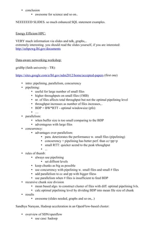 • conclusion
          • awesome for science and so on..

NEEEEEED SLIDES. so much enhanced SQL statement examples.


Energy Efficient HPC:

VERY much information via slides and talk, graphs,..
extremely interesting. you should read the slides yourself, if you are interested:
http://eehpcwg.lbl.gov/documents


Data-aware networking workshop:

gridftp (fatih university - TR):

https://sites.google.com/a/lbl.gov/ndm2012/home/accepted-papers (first one)

    • intro: pipelining, parallelism, concurrency
    • pipelining:
           • useful for large number of small files
           • higher throughputs on small files (1MB)
           • nr. of files affects total throughput but not the optimal pipelining level
           • throughput increases as number of files increases,..
           • BDP = BW*RTT - optimal windowsize (pfo)
           • ....
    • parallelism:
           • when buffer size is too small comparing to the BDP
           • adventagous with large files
    • concurrency:
           • advantages over parallelism:
                   • para. deteriorates the performance w. small files (pipelining)
                   • concurrency + pipelining has better perf. than cc+pp+p
                   • small RTT: quicker acend to the peak trhoughput
                   • ...
    • rules of thumb:
           • always use pipelining
                   • set diffrent levels
           • keep chunks as big as possible
           • use concurrency with pipelining w. small files and small # files
           • add parallelism to cc and pp with bigger filess
           • use parallelism when # files is insufficient to feed BDP
    • recursive chunk size division
           • mean based algo. to construct cluster of files with diff. optimal pipelining lvls.
           • calc.optimal pipelining level by dividing BDP into mean file size of chunk
    • results
           • awesome (slides needed, graphs and so on,..)

Sandhya Narayan, Hadoop acceleration in an OpenFlow-based cluster:

    • overview of SDN/openflow
          • use case: hadoop
 