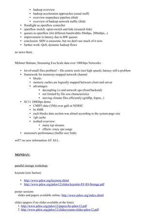 • hadoop overview
             • hadoop acceleration approaches (usual stuff)
             • overview mapreduce pipeline (ibid)
             • overview of hadoop network traffic (ibid)
    •   floodlight as openflow controller
    •   openflow switch: openvswitch and link (research link)
    •   queues in openflow (for different bandwidths 50mbps, 200mbps,..)
    •   improvement in latency due to BW queues
    •   conclusion: SDN is awesome, but we don't use much of it now.
    •   further work: QoS, dynamic hadoop flows

no news there.


Mehmet Balman, Streaming Exa Scale data over 100Gbps Networks:

    • lot-of-small files problem! - file centric tools (not high speed), latency still a problem
    • framework for memeory-mapped network channel
           • blocks
           • memory caches are logically mapped between client and server
           • advantages:
                  • decoupling i/o and network ops (front/backend)
                  • not limited by file size characteristics
                  • moving climate files efficiently (gridftp, fopen,..)
    • SC11 100Gbps demo
           • CMIP3 data (35tb) over gpfs at NERSC
           • bs 4MB
           • each blocks data section was alined according to the system page size
           • 1gb cache
           • testbed overview:
                  • many tcp streams
                  • effects: crazy cpu usage
    • memznet's performance (buffer size 5mb)

wtf?! no new information AT ALL.



MONDAY:


parallel storage workshop:

keynote (eric barton)

    • http://www.pdsw.org/keynote.shtml
    • http://www.pdsw.org/pdsw12/slides/keynote-FF-IO-Storage.pdf

poster sessions
  slides and papers available online: http://www.pdsw.org/index.shtml

slides (papers if no slides available at the time):
   1. http://www.pdsw.org/pdsw12/papers/he-pdsw12.pdf
   2. http://www.pdsw.org/pdsw12/slides/crume-slides-pdsw12.pdf
 