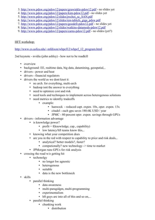 3. http://www.pdsw.org/pdsw12/papers/grawinkle-pdsw12.pdf - no slides yet
  4. http://www.pdsw.org/pdsw12/papers/kim-pdsw12.pdf - no slides yet
  5. http://www.pdsw.org/pdsw12/slides/jwchoi_sc_SAN.pdf
  6. http://www.pdsw.org/pdsw12/slides/ren-tablefs_giga_pdsw.pdf
  7. http://www.pdsw.org/pdsw12/papers/goodell-pdsw12.pdf - no slides yet
  8. http://www.pdsw.org/pdsw12/slides/watkins-datamods-pdsw12.pdf
  9. http://www.pdsw.org/pdsw12/papers/carns-pdsw12.pdf - no slides (yet?)


HFT workshop:

http://www.cs.usfca.edu/~mfdixon/whpcf12/whpcf_12_program.html

2nd keynote - nvidia (john ashley) - how not to be roadkill

    • overview
    • background: EE, realtime data, big data, datamining, geospatial,..
    • drivers - power and heat
    • drivers - financial regulators
    • drivers the world as we dont knot it:
           • no arch. for everything, multi-arch
           • hadoop isnt the answer to everything
           • need to optimize cost and risk
           • need tools and techniques to implement across heterogenous solutions
           • need metrics to identfiy tradeoffs
                   • example:
                           • hanweck - reduced capt. expen. 10x, oper. expen. 13x
                           • citadel - each gpu saves 180.6K USD / year
                           • JPMC - 80 percent oper. expen. savings through GPUs
    • drivers - information advantage
           • is knowledge power?
                   • profit = f(knowledge, cap., capability)
                   • low latency/hft teams know this,..
           • knowing what your competition does
           • are you in the red with respect to capability to price and risk deals,..
                   • analytical? better models?, faster?
                   • computionally? new technology -> time to market
           • JPMorgan runs GPUs for risk analysis
    • crossing the road w/o getting hit
           • techonolgy
                   • no longer hw agnostic
                   • heterogenous
                   • suitable
                   • data is the new bottleneck
    • skills
           • parallel thinking
                   • data awareness
                   • multi-paragidgm, multi-programming
                   • experimentalism
                   • hft guys are into all of this and so on,...
           • parallel thinking
                   • chunking work
                           • distribution
 