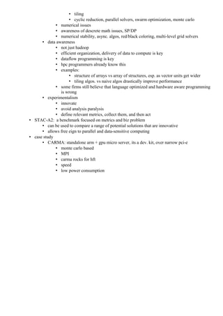 • tiling
                    • cyclic reduction, parallel solvers, swarm optimization, monte carlo
             • numerical issues
             • awareness of descrete math issues, SP/DP
             • numerical stability, async. algos, red/black coloring, multi-level grid solvers
      • data awareness
             • not just hadoop
             • efficient organization, delivery of data to compute is key
             • dataflow programming is key
             • hpc programmers already know this
             • examples:
                    • structure of arrays vs array of structures, esp. as vector units get wider
                    • tiling algos. vs naive algos drastically improve performance
             • some firms still believe that language optimized and hardware aware programming
               is wrong
      • experimentalism
             • innovate
             • avoid analysis paralysis
             • define relevant metrics, collect them, and then act
• STAC-A2: a benchmark focused on metrics and biz problem
      • can be used to compare a range of potential solutions that are innovative
      • allows free eign to parallel and data-sensitive computing
• case study
      • CARMA: standalone arm + gpu micro server, its a dev. kit, over narrow pci-e
             • monte carlo based
             • MPI
             • carma rocks for hft
             • speed
             • low power consumption
 