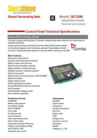 Diesel Generating Sets                                          Model: SC1250
                                                                   INDUSTRIAL RANGE
                                                                   Powered by Cummins


                      Control Panel Technical Specifications
Control Panel- ComAp AMF20
The base mounted control panel in a vibration isolated sheet steel enclosure.The control panel is
equipped as follows:
a)Instruments:Analogue Volmeter,Hours Run Meter.Water pressure Meter.
b) Controls:Emergency Stop Pushbutton,Volmeter Phase Selector Switch.
c) Control module:Standard collocation is ComAp AMF20 Auto start with AMF.

Main Features:
ΔAutomatic mains failure
ΔEngine control,Generator protection
ΔBuilt in alarms and warnings
ΔRemote Start operation available
ΔDaily / weekly / monthly exerciser
ΔWeekly operation schedule programs
ΔFuel pump control
ΔECU control and monitoring via J1940 CANBUS
ΔMains simulation
ΔBlock heater control
ΔField adjustable parameters
ΔFree MS-Windows Remote monitoring
ΔLED displays
ΔConfigurable analogue inputs
ΔI/O expansion capability

Protection Circuits                                     Instruments
WARNING                                                 ENGINE
Battery charge failure                                  Engine speed
Low battery voltage                                     Oil pressure
SHUT DOWNS                                              Coolant temperature
Fail to start                                           Run time
Emergency stop                                          Battery volts
Low oil pressure                                        TOR
High engine temperature                                 Voltage (L-N)
Over /Under speed                                       Current (L1-L2-L3)
Under/over generator frequency                          Frequency
Failed to reach loading voltage                         MAINS
ELECTRICAL TRIP                                         Voltage (L-L, L-N)
Generator over current
 