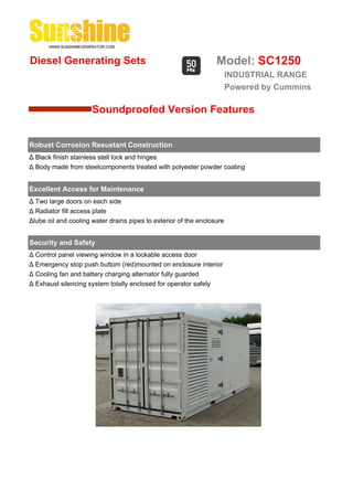 Diesel Generating Sets                                            Model: SC1250
                                                                        INDUSTRIAL RANGE
                                                                        Powered by Cummins

                      Soundproofed Version Features


Robust Corrosion Resustant Construction
Δ Black finish stainless stell lock and hinges
Δ Body made from steelcomponents treated with polyester powder coating


Excellent Access for Maintenance
Δ Two large doors on each side
Δ Radiator fill access plate
Δlube oil and cooling water drains pipes to exterior of the enclosure


Security and Safety
Δ Control panel viewing window in a lockable access door
Δ Emergency stop push buttom (red)mounted on enclosure interior
Δ Cooling fan and battery charging alternator fully guarded
Δ Exhaust silencing system totally enclosed for operator safely
 
