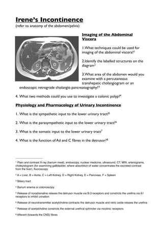 Irene’s Incontinence
(refer to anatomy of the abdomen/pelvis)
Imaging of the Abdominal
Viscera
1.What techniques could be used for
imaging of the abdominal viscera?1
2.Identify the labelled structures on the
diagram2
3.What area of the abdomen would you
examine with a percutaneous
transhepatic cholangiogram or an
endoscopic retrograde cholangio pancreatography?3
4. What two methods could you use to investigate a colonic polyp?4
Physiology and Pharmacology of Urinary Incontinence
1. What is the sympathetic input to the lower urinary tract?5
2. What is the parasympathetic input to the lower urinary tract?6
3. What is the somatic input to the lower urinary tract7
4. What is the function of Ad and C ﬁbres in the detrusor?8
1 Plain and contrast X-ray (barium meal), endoscopy, nuclear medicine, ultrasound, CT, MRI, arteriograms,
choleystogram (for examining gallbladder, where absorbtion of water concentrates the excreted contrast
from the liver), ﬂuoroscopy
2 A = Liver, B = Aorta, C = Left Kidney, D = Right Kidney, E = Pancreas, F = Spleen
3 Biliary tract
4 Barium enema or colonoscopy
5 Release of noradrenaline relaxes the detrusor muscle via B-3 receptors and constricts the urethra via A1
receptors to inhibit urination
6 Release of neurotransmitter acetylcholine contracts the detrusor muscle and nitric oxide relaxes the urethra
7 Release of acetylcholine constricts the external urethral sphincter via nicotinic receptors
8 Afferent (towards the CNS) ﬁbres
 