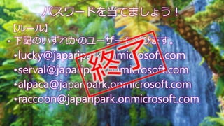 【ルール】
• 下記のいずれかのユーザーを選びます。
•lucky@japaripark.onmicrosoft.com
•serval@japaripark.onmicrosoft.com
•alpaca@japaripark.onmicro...