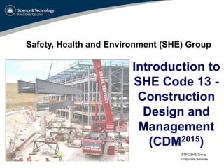 STFC SHE Group
Corporate Services
Introduction to
SHE Code 13 -
Construction
Design and
Management
(CDM2015)
Safety, Health and Environment (SHE) Group
 