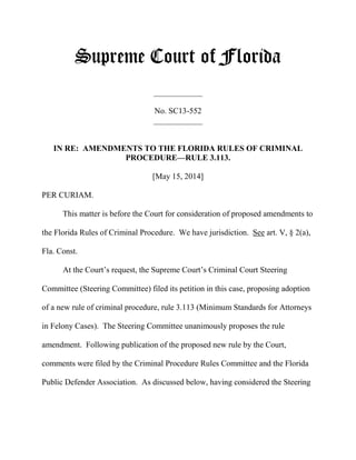 Supreme Court of Florida
____________
No. SC13-552
____________
IN RE: AMENDMENTS TO THE FLORIDA RULES OF CRIMINAL
PROCEDURE—RULE 3.113.
[May 15, 2014]
PER CURIAM.
This matter is before the Court for consideration of proposed amendments to
the Florida Rules of Criminal Procedure. We have jurisdiction. See art. V, § 2(a),
Fla. Const.
At the Court’s request, the Supreme Court’s Criminal Court Steering
Committee (Steering Committee) filed its petition in this case, proposing adoption
of a new rule of criminal procedure, rule 3.113 (Minimum Standards for Attorneys
in Felony Cases). The Steering Committee unanimously proposes the rule
amendment. Following publication of the proposed new rule by the Court,
comments were filed by the Criminal Procedure Rules Committee and the Florida
Public Defender Association. As discussed below, having considered the Steering
 