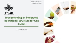Implementing an integrated
operational structure for One
CGIAR
11 June 2021
SC13 Deep-Dive Session
Version: 4 June2021
 