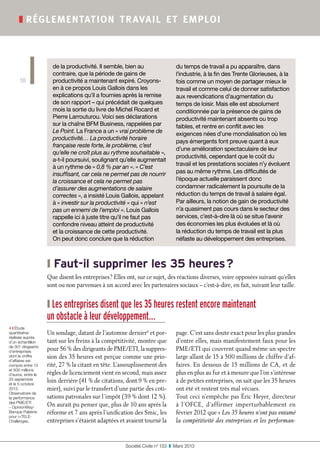 Société Civile n° 133  ❚  Mars 2013
❚ réglementation travail et emploi
10
❙ Faut-il supprimer les 35 heures ?
Que disent les entreprises ? Elles ont, sur ce sujet, des réactions diverses, voire opposées suivant qu’elles
sont ou non parvenues à un accord avec les partenaires sociaux – c’est-à-dire, en fait, suivant leur taille.
❙ Les entreprises disent que les 35 heures restent encore maintenant
un obstacle à leur développement…
Un sondage, datant de l’automne dernier4
et por-
tant sur les freins à la compétitivité, montre que
pour 56 % des dirigeants de PME/ETI, la suppres-
sion des 35 heures est perçue comme une prio-
rité, 27 % la citant en tête. L’assouplissement des
règles de licenciement vient en second, mais assez
loin derrière (41 % de citations, dont 9 % en pre-
mier), suivi par le transfert d’une partie des coti-
sations patronales sur l’impôt (39 % dont 12 %).
On aurait pu penser que, plus de 10 ans après la
réforme et 7 ans après l’unification des Smic, les
entreprises s’étaient adaptées et avaient tourné la
page. C’est sans doute exact pour les plus grandes
d’entre elles, mais manifestement faux pour les
PME/ETI qui couvrent quand même un spectre
large allant de 15 à 500 millions de chiffre d’af-
faires. En dessous de 15 millions de CA, et de
plus en plus au fur et à mesure que l’on s’intéresse
à de petites entreprises, on sait que les 35 heures
ont été et restent très mal vécues.
Tout ceci n’empêche pas Éric Heyer, directeur
à l’OFCE, d’affirmer imperturbablement en
février 2012 que « Les 35 heures n’ont pas entamé
la compétitivité des entreprises et les performan-
4 ❙ Étude
quantitative
réalisée auprès
d’un échantillon
de 301 dirigeants
d’entreprises
dont le chiffre
d’affaires est
compris entre 15
et 500 millions
d’euros, entre le
25 septembre
et le 5 octobre
2012.
Observatoire de
la performance
des PME/ETI
– OpinionWay/
Banque Palatine
pour iTELE-
Challenges.
de la productivité. Il semble, bien au
contraire, que la période de gains de
productivité a maintenant expiré. Croyons-
en à ce propos Louis Gallois dans les
explications qu’il a fournies après la remise
de son rapport – qui précédait de quelques
mois la sortie du livre de Michel Rocard et
Pierre Larrouturou. Voici ses déclarations
sur la chaîne BFM Business, rappelées par
Le Point. La France a un « vrai problème de
productivité… La productivité horaire
française reste forte, le problème, c’est
qu’elle ne croît plus au rythme souhaitable »,
a-t-il poursuivi, soulignant qu’elle augmentait
à un rythme de « 0,8 % par an ». « C’est
insuffisant, car cela ne permet pas de nourrir
la croissance et cela ne permet pas
d’assurer des augmentations de salaire
correctes », a insisté Louis Gallois, appelant
à « investir sur la productivité » qui « n’est
pas un ennemi de l’emploi ». Louis Gallois
rappelle ici à juste titre qu’il ne faut pas
confondre niveau atteint de productivité
et la croissance de cette productivité.
On peut donc conclure que la réduction
du temps de travail a pu apparaître, dans
l’industrie, à la fin des Trente Glorieuses, à la
fois comme un moyen de partager mieux le
travail et comme celui de donner satisfaction
aux revendications d’augmentation du
temps de loisir. Mais elle est absolument
conditionnée par la présence de gains de
productivité maintenant absents ou trop
faibles, et rentre en conflit avec les
exigences nées d’une mondialisation où les
pays émergents font preuve quant à eux
d’une amélioration spectaculaire de leur
productivité, cependant que le coût du
travail et les prestations sociales n’y évoluent
pas au même rythme. Les difficultés de
l’époque actuelle paraissent donc
condamner radicalement la poursuite de la
réduction du temps de travail à salaire égal.
Par ailleurs, la notion de gain de productivité
n’a quasiment pas cours dans le secteur des
services, c’est-à-dire là où se situe l’avenir
des économies les plus évoluées et là où
la réduction du temps de travail est la plus
néfaste au développement des entreprises.
 