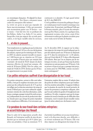 11
Société Civile n° 133  ❚  Mars 2013
ces économiques françaises. Ni dégradé les finan-
ces publiques »… Éric Heyer a sûrement raison
contre les entreprises elles-mêmes !
La vérité est qu’on ne peut pas répondre de
façon macroéconomique. Celles qui pouvaient
sans inconvénient passer aux 35 heures – voi-
re moins – l’ont fait très vite en profitant des
lois Robien, Aubry I ou Aubry II. Les autres,
lorsqu’elles n’ont pas négocié des accords parti-
culiers, et de façon variable selon les secteurs,
continuent à se plaindre. Il s’agit quand même
de 56 % des PME/ETI.
C’est le problème récurrent des politiques françai-
ses voulant passer tout le monde économique sous
la même toise. Et pourtant, tant Manuel Valls que
le Premier ministre, plus à l’écoute des entrepre-
neurs qu’Éric Heyer, avaient, il y a quelques mois,
ingénument reconnu cette erreur, avant d’être
sévèrement recadrés par la planète socialiste pour
avoir voulu ouvrir la boîte de Pandore.
❙ … et elles le prouvent…
Tout simplement en n’appliquant pas la réduction
du temps de travail. Si l’on se fie aux déclarations
des salariés, reprises par les statistiques de l’Insee,
en 2007, les salariés auraient travaillé en moyen-
ne 1 680 heures par an, réparties sur 212 jours
avec un nombre d’heures pour une semaine dite
« normale » de travail de 39,24. Quant à la durée
moyenne effective de travail par semaine, elle
serait de 38 heures (2006). Pour les cadres, une
étude de l’UGICA-CFTC déclare que les 35 heu-
res appartiennent à un passé révolu.
Au 31 décembre 2001, le rapport sur la réduc-
tion négociée du temps de travail indiquait que la
part des salariés passés aux 35 heures ne dépassait
pas 13 % dans les entreprises de 1 à 20 salariés,
alors qu’il était déjà de 91 % dans celles dépassant
200 salariés. Bien que l’on ne dispose pas de sta-
tistiques récentes, on sait que beaucoup de petites
entreprises ne sont pas passées aux 35 heures. Cela
ne prouve-t-il pas en soi que ce passage était perçu,
au moins pour les TPE/PME, comme excessive-
ment contraignant ?
❙ Les petites entreprises souffrent d’une désorganisation de leur travail
Ces petites entreprises, surtout si elles sont indus-
trielles, n’ont pas la souplesse nécessaire pour com-
penser par des embauches la perte de 11 % qui leur
est infligée par la réduction autoritaire du temps de
travail. D’abord parce que toute embauche supplé-
mentaire entraîne des coûts fixes (formation, outils,
locaux,avantages,passageéventueldeseuilssociaux,
etc.) indépendants du surcroît de productivité obte-
nu. Ensuite parce que, lorsque les postes répondent
à des compétences différentes, il est nécessaire que
l’entreprise emploie déjà au moins 10 salariés dans
des postes de même compétence pour que l’embau-
ched’unonzièmesoitjustifiée.Àsupposerd’ailleurs
que la situation du marché du travail permette de
trouver les personnes à compétence adéquate, alors
quel’onsaitcombienlesgouletsd’étranglementsont
nombreux. Et enfin, à supposer aussi que la réorga-
nisation du travail n’entraîne pas de difficultés dans
l’entreprise, tout le monde devant travailler moins
(pour le même salaire) avec des horaires variés.
❙ Le paradoxe du sous-travail dans certaines entreprises :
un accord historique chez Renault
Dans le cadre de la négociation actuelle chez
Renault, où l’entreprise souffre de sites de pro-
duction qui ne tournent qu’à 60 % (alors que,
selon son président, il faut au minimum 75 %
d’activité), le problème est un sous-travail struc-
turel, et la direction cherche, avec difficulté, à
en revenir seulement aux 35 heures. Elle veut
donc imposer un allongement du temps de tra-
 