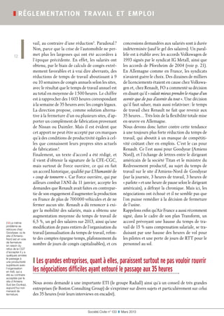vail, au contraire d’une réduction5
. Paradoxal ?
Non, parce que la crise de l’automobile ne per-
met plus les largesses qui ont été accordées à
l’époque précédente. En effet, les salariés ont
obtenu, par le biais de calculs de congés extrê-
mement favorables et à vrai dire aberrants, des
réductions de temps de travail aboutissant à 9
ou 10 semaines de congés annuels selon les sites,
avec le résultat que le temps de travail annuel est
au total en moyenne de 1 500 heures. Le chiffre
est à rapprocher des 1 603 heures correspondant
à la semaine de 35 heures avec les congés légaux.
La direction propose, comme solution alterna-
tive à la fermeture d’un ou plusieurs sites, d’ap-
porter un complément de fabrication provenant
de Nissan ou Daimler. Mais il est évident que
cet apport ne peut être accepté par ces marques
qu’à des conditions de productivité égales à cel-
les que connaissent leurs propres sites actuels
de fabrication !
Finalement, un texte d’accord a été rédigé, et
il vient d’obtenir la signature de la CFE-CGC,
mais surtout de Force ouvrière, ce qui en fait
un accord historique, qualifié par L’Humanité de
« coup de tonnerre ». Car Force ouvrière, qui par
ailleurs combat l’ANI du 11 janvier, accepte les
demandes que Renault avait faites en contrepar-
tie de son engagement d’augmenter la production
en France de plus de 700 000 véhicules et de ne
fermer aucun site. Renault a dû renoncer à exi-
ger la mobilité des salariés, mais a obtenu une
augmentation moyenne du temps de travail de
6,5 %, un gel des salaires sur 2013, ainsi qu’une
modification de pans entiers de l’organisation du
travail (annualisation du temps de travail, refon-
te des comptes épargne temps, plafonnement du
nombre de jours de congés capitalisables), et ces
concessions demandées aux salariés sont à durée
indéterminée (sauf le gel des salaires). Un paral-
lèle est à établir avec les accords Volkswagen de
1993 signés par le syndicat IG Metall, ainsi que
les accords de Pforzheim de 2004 (voir p. 21).
En Allemagne comme en France, les syndicats
n’avaient guère le choix. Des dizaines de milliers
de licenciements étaient en cause chez Volkswa-
gen et, chez Renault, FO a commenté sa décision
en disant qu’il « valait mieux prendre le risque d’un
avenir que de pas d’avenir du tout ». Une décision
qu’il faut saluer, mais aussi relativiser : le temps
de travail chez Renault ne fait que revenir aux
35 heures… Très loin de la flexibilité totale mise
en œuvre en Allemagne.
Nous devons donc lutter contre cette tendance
à une toujours plus forte réduction du temps de
travail, qui aboutit à un manque de compétiti-
vité coûtant cher en emplois. C’est le cas pour
Renault. Ce l’est aussi pour Goodyear (Amiens
Nord), et l’échange de lettres entre le dirigeant
américain de la société Titan et le ministre du
Redressement productif, au sujet du temps de
travail sur le site d’Amiens-Nord de Goodyear
(sur la journée, 3 heures de travail, 3 heures de
« parlote » et une heure de pause selon le dirigeant
américain), a défrayé la chronique. Mais ici, les
négociations ont échoué et il ne semble pas que
l’on puisse remédier à la décision de fermeture
de l’usine.
Rappelons enfin qu’Air France a aussi récemment
signé, dans le cadre de son plan Transform, un
accord prévoyant une hausse du temps de tra-
vail de 15 % sans compensation salariale, se tra-
duisant par une hausse des heures de vol pour
les pilotes et une perte de jours de RTT pour le
personnel au sol.
Société Civile n° 133  ❚  Mars 2013
❚ réglementation travail et emploi
12
❙ Les grandes entreprises, quant à elles, paraissent surtout ne pas vouloir rouvrir
les négociations difficiles ayant entouré le passage aux 35 heures
Nous avons demandé à une importante ETI (le groupe Radiall) ainsi qu’à un conseil de très grandes
entreprises (le Boston Consulting Group) de s’exprimer sur divers sujets et particulièrement sur celui
des 35 heures (voir leurs interviews en encadré).
5 ❙ Le même
problème se
retrouve chez
Goodyear, où le
site d’Amiens-
Nord est en voie
de fermeture
en raison du
refus de la CGT
d’accepter il y a
quelques années
le passage à
une productivité
supérieure avec
l’organisation
en 4x8, qui a
été au contraire
acceptée par le
site d’Amiens
Sud (ex-Dunlop),
aujourd’hui non
menacé de
fermeture.
 
