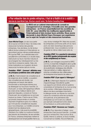 13
Société Civile n° 133  ❚  Mars 2013
« Pour embaucher dans les grandes entreprises, il faut de la fluidité et de la mobilité »
Interview de Jean-Michel Caye, Directeur associé senior, The Boston Consulting Group
Le BCG est un cabinet international de conseil en
management et en stratégie. Il travaille avec des grandes
entreprises - en France essentiellement les sociétés du
CAC 40 - pour identifier les meilleures opportunités à
l’international et faire évoluer leurs activités. Nous avons
demandé à Jean-Michel Caye d’évoquer son expérience
sur le sujet de l’emploi et des ressources humaines.
Jean-Michel Caye : Je vais vous parler
de ce que je connais le mieux : les enjeux des
ressources humaines des grandes
entreprises. Ces dernières, du fait de leur
taille et de leur présence à l’international, ne
rencontrent pas les mêmes problématiques
RH que les PME. Les multinationales sont
actuellement confrontées à un double enjeu :
restructurer sur leurs marchés matures et
accompagner leur développement sur les
marchés à croissance rapide. Cela a de
fortes implications sur la gestion de leurs
ressources humaines dans le monde.
Fondation iFRAP : Comment définiriez-vous
les principaux problèmes dans cette optique ?
J.-M. C. : C’est le besoin de compétences et
les exigences de la mobilité. La question
des compétences est double. Les
entreprises ont besoin des talents
fonctionnels ou techniques idoines pour
se développer sur tous leurs marchés. Or,
d’une part, un enjeu démographique affecte
les viviers et les meilleurs talents sont
âprement disputés y compris en France.
D’autre part, les compétences ne sont pas
toujours au niveau. C’est le cas en Chine,
qui produit chaque année un nombre
important d’ingénieurs (plus d’un million),
qui n’ont pas les compétences requises
pour nos entreprises. La mobilité concerne
évidemment les déplacements
géographiques, mais aussi la possibilité
d’évoluer d’un métier à un autre en fonction
des besoins de l’entreprise, de ses activités.
En France, certaines entreprises mettent le
développement de l’employabilité interne au
cœur de leur stratégie RH. Mais très souvent,
les entreprises comme les actifs ont du mal à
avoir une vision dynamique des parcours
professionnels : nous considérons normal
de garder le même métier toute notre vie.
Fondation iFRAP : Il y a pourtant le mécanisme
de la GPEC (gestion prévisionnelle des emplois
et des compétences) en France…
J.-M. C. : Les managers conçoivent la GPEC
comme un ensemble d’obligations alors qu’elle
devrait être utilisée comme un outil au service
de la planification stratégique des effectifs.
Cela permettrait un meilleur alignement
entre les compétences des collaborateurs
de l’entreprise et les besoins de celles-ci.
Fondation iFRAP : Et par rapport à l’Allemagne ?
J.-M. C. : L’Allemagne dispose d’un système
d’apprentissage d’excellente qualité.
Les rapports sont étroits entre le système
universitaire et l’entreprise et ce, tout au long
de la carrière. L’Allemagne dispose par
ailleurs de deux avantages importants :
le dialogue social, qui repose sur une forte
culture du consensus entre les syndicats
et le patronat, et le patriotisme des
entreprises qui ont le sens du collectif,
par exemple verticalement entre clients
et fournisseurs ou entre actionnaires.
Fondation iFRAP : Revenons sur l’emploi…
J.-M. C. : Pour répondre à l’adage « pour
embaucher il faut pouvoir licencier », je dirais
que pour embaucher, il faut surtout de la
fluidité, interne ou externe, et de la mobilité.
Concernant la mobilité, l’Accord National
 