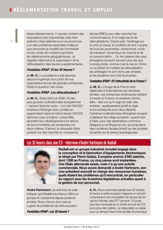 Les 35 heures dans une ETI - Interview d’André Hartmann de Radiall
Radiall est un groupe industriel mondial engagé dans
la conception et la fabrication d’équipements électroniques
et dirigé par Pierre Gattaz. Il emploie environ 2 500 salariés,
dont 1 200 en France, où cinq usines sont implantées.
Une filiale allemande existe, mais n’a qu’une activité
commerciale. Nous avons demandé à André Hartmann, son
vice-président exécutif en charge des ressources humaines,
quels étaient les problèmes qu’il rencontrait, en particulier
en rapport avec les évolutions législatives actuelles quant à
la gestion de son personnel.
André Hartmann : Je dois tout de suite
indiquer que Radiall a la chance d’être un
groupe en croissance depuis plusieurs
années. Nous n’avons donc pas eu
à gérer de problèmes de restructuration.
Fondation iFRAP : Les 35 heures ?
A. H. : Nous sommes passés aux 35 heures
et avons à cette occasion négocié un accord
comprenant une modulation du temps de tra-
vail sur l’année, des RTT (environ 10 jours)
pour les mensuels et un forfait annuel de 213
jours pour les cadres. La négociation a cassé
pour un temps l’harmonie sociale et provoqué
Société Civile n° 133  ❚  Mars 2013
❚ réglementation travail et emploi
14
Interprofessionnel du 11 janvier contient des
dispositions très importantes mais bien
entendu il faut attendre pour se prononcer.
L’un des problèmes essentiels d’ailleurs
que rencontre la mobilité est l’immobilier
(coûts, droits de mutation) qui freine
les déplacements géographiques. Je
regrette néanmoins la suppression de la
défiscalisation des heures supplémentaires.
Fondation iFRAP : Et les 35 heures ?
J.-M. C. : Le problème a été absorbé
depuis longtemps d’un point de vue
organisationnel par les grandes entreprises.
Reste la question des coûts.
Fondation iFRAP : Les délocalisations ?
J.-M. C. : Entre 2003 et 2008, 40 des
plus grosses multinationales européennes
– secteur financier exclu – ont créé 500 000
emplois à l’étranger alors qu’elles en
supprimaient dans le même temps 300 000
dans leur pays d’origine. Lorsqu’elles
abordent leur développement en dehors
de leurs frontières, les entreprises ont
deux critères. D’abord, la nécessité d’être
présent sur des marchés en croissance,
tels les BRICs pour aller chercher les
consommateurs. Il ne s’agit pas là de
délocalisations. D’autre part, l’arbitrage sur
le coût du travail, à condition de tenir compte
de tous les paramètres : productivité, coûts
de transport, dynamique du marché et de
la consommation… Or, les salaires des pays
émergents évoluent souvent plus vite que
la productivité, comme c’est le cas en Chine
ou au Brésil. En matière de délocalisation,
les arbitrages ne sont donc pas simples
et les situations sont très fluctuantes.
Fondation iFRAP : Et l’attractivité de la France ?
J.-M. C. : L’image de la France s’est
détériorée à l’international ces dernières
années. Les entreprises américaines hésitent
à investir en France, et certaines d’entre
elles - dès lors qu’il s’agit de créer des
emplois - appliqueraient plutôt la règle
d’une embauche pour deux départs.
Certaines multinationales étrangères songent
à déplacer leur siège européen, quand il est
à Paris, pour des destinations comme la
Belgique ou le Royaume-Uni, qui proposent
des conditions fiscales (impôt sur les sociétés
et parfois sur le revenu) avantageuses.
 
