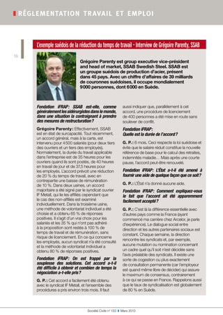 L’exemplesuédoisdelaréductiondutempsdetravail-InterviewdeGrégoireParenty,SSAB
Grégoire Parenty est group executive vice-président
and head of market, SSAB Swedish Steel. SSAB est
un groupe suédois de production d’acier, présent
dans 45 pays. Avec un chiffre d’affaires de 39 milliards
de couronnes suédoises, il occupe mondialement
9 000 personnes, dont 6 000 en Suède.
Fondation iFRAP : SSAB est-elle, comme
généralementlessidérurgistesdanslemonde,
dans une situation la contraignant à prendre
des mesures de restructuration ?
Grégoire Parenty : Effectivement, SSAB
est en état de surcapacité. Tout récemment,
un accord général, mais à la carte, est
intervenu pour 4 500 salariés (pour deux tiers
des ouvriers et un tiers des employés).
Normalement, la durée du travail applicable
dans l’entreprise est de 35 heures pour les
ouvriers quand ils sont postés, de 40 heures
en travail de jour et de 37,5 heures pour
les employés. L’accord prévoit une réduction
de 20 % du temps de travail, avec en
contrepartie une baisse de rémunération
de 10 %. Dans deux usines, un accord
majoritaire a été signé par le syndicat ouvrier
IF Metall, qui lie les affiliés cependant que
le cas des non-affiliés est examiné
individuellement. Dans la troisième usine,
une méthode de volontariat individuel a été
choisie et a obtenu 65 % de réponses
positives. Il s’agit d’un vrai choix pour les
salariés et les 35 % qui n’ont pas adhéré
à la proposition sont restés à 100 % de
temps de travail et de rémunération, sans
risque de licenciement. En ce qui concerne
les employés, aucun syndicat n’a été consulté
et la méthode de volontariat individuel a
obtenu 80 % de réponses positives.
Fondation iFRAP : On est frappé par la
souplesse des solutions. Cet accord a-t-il
été difficile à obtenir et combien de temps la
négociation a-t-elle pris ?
G. P. : Cet accord a facilement été obtenu
avec le syndicat IF Metall, et l’ensemble des
procédures a pris environ trois mois. Il faut
aussi indiquer que, parallèlement à cet
accord, une procédure de licenciement
de 400 personnes a été mise en route sans
soulever de conflit.
Fondation iFRAP :
Quelle est la durée de l’accord ?
G. P. : 6 mois. Ceci respecte la loi suédoise et
évite que le salaire réduit constitue la nouvelle
référence de base pour le calcul des retraites,
indemnités maladie… Mais après une courte
pause, l’accord peut-être renouvelé.
Fondation iFRAP : L’État a-t-il été amené à
fournir une aide de quelque façon que ce soit ?
G. P. : L’État n’a donné aucune aide.
Fondation iFRAP : Comment expliquez-vous
le fait que l’accord ait été apparemment
facilement accepté ?
G. P. : C’est là la différence essentielle avec
d’autres pays comme la France (ayant
commencé ma carrière chez Arcelor, je parle
d’expérience). Le dialogue social entre
direction et les autres partenaires sociaux est
constant. Chaque semaine, la direction
rencontre les syndicats et, par exemple,
aucune mutation ou nomination concernant
un cadre quel qu’il soit n’est décidée sans
l’avis préalable des syndicats. Il existe une
sorte de cogestion ou plus exactement
de consultation permanente (car l’employeur
est quand même libre de décider) qui assure
le maximum de consensus, contrairement
à ce qui se passe en France. Rappelons aussi
que le taux de syndicalisation est globalement
de 80 % en Suède.
Société Civile n° 133  ❚  Mars 2013
❚ réglementation travail et emploi
16
 