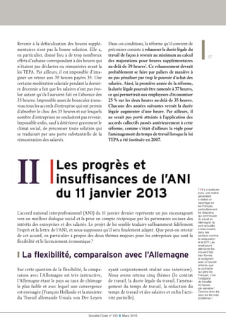 17
Société Civile n° 133  ❚  Mars 2013
Revenir à la défiscalisation des heures supplé-
mentaires n’est pas la bonne solution. Elle a,
en particulier, donné lieu à de trop nombreux
effets d’aubaine correspondant à des heures qui
n’étaient pas déclarées ou rémunérées avant la
loi TEPA. Par ailleurs, il est impossible d’ima-
giner un retour aux 39 heures payées 35. Une
certaine modération salariale pendant la derniè-
re décennie a fait que les salaires n’ont pas évo-
lué autant qu’ils l’auraient fait en l’absence des
35 heures. Impossible aussi de bousculer à nou-
veau tous les accords d’entreprise qui ont permis
d’absorber le choc des 35 heures et sur lesquels
nombre d’entreprises ne souhaitent pas revenir.
Impossible enfin, sauf à détériorer gravement le
climat social, de préconiser toute solution qui
se traduirait par une perte substantielle de la
rémunération des salariés.
Dans ces conditions, la réforme qu’il convient de
préconiser consiste à rehausser la durée légale du
travail de façon à revenir au minimum au calcul
des majorations pour heures supplémentaires
au-delà de 39 heures7
. Ce rehaussement devrait
probablement se faire par paliers de manière à
ne pas pénaliser par trop le pouvoir d’achat des
salariés. Ainsi, la première année de la réforme,
la durée légale pourrait être ramenée à 37 heures,
ce qui permettrait aux employeurs d’économiser
25 % sur les deux heures au-delà de 35 heures.
Chacune des années suivantes verrait la durée
légale augmenter d’une heure. Par ailleurs, il
ne serait pas porté atteinte à l’application des
accords collectifs passés antérieurement à cette
réforme, comme c’était d’ailleurs la règle pour
l’aménagement du temps de travail lorsque la loi
TEPA a été instituée en 2007.
II ❚ 
Les progrès et
insuffisances de l’ANI
du 11 janvier 2013
L’accord national interprofessionnel (ANI) du 11 janvier dernier représente un pas encourageant
vers un meilleur dialogue social et la prise en compte réciproque par les partenaires sociaux des
intérêts des entreprises et des salariés. Le projet de loi semble traduire suffisamment fidèlement
l’esprit et la lettre de l’ANI, et nous supposons qu’il sera finalement adapté. Que peut-on retenir
de cet accord, en particulier à propos des deux thèmes majeurs pour les entreprises que sont la
flexibilité et le licenciement économique ?
❙ La flexibilité, comparaison avec l’Allemagne
Sur cette question de la flexibilité, la compa-
raison avec l’Allemagne est très instructive,
l’Allemagne étant le pays au taux de chômage
le plus faible et avec lequel une convergence
est envisagée (François Hollande et la ministre
du Travail allemande Ursula von Der Leyen
ayant conjointement réalisé une interview).
Nous avons retenu cinq thèmes (le contrat
de travail, la durée légale du travail, l’aména-
gement du temps de travail, la réduction du
temps de travail et des salaires et enfin l’acti-
vité partielle).
7 ❙ Il y a quelques
jours, une chaîne
généraliste
a réalisé un
reportage sur
les Français,
particulièrement
les Alsaciens,
qui vont trouver
du travail en
Allemagne. Ils
sont accueillis
à bras ouverts
dans des
secteurs comme
la restauration
et le BTP. Les
employeurs
allemands les
trouvent très
bien formés
et soulignent
avec un sourire
entendu que
la contrainte
qui gêne les
Français, c’est
l’obligation
de travailler
40 heures
par semaine !
Ouvrons donc les
yeux sur les vrais
problèmes !
 