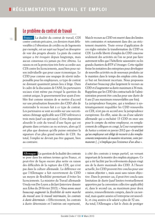 Société Civile n° 133  ❚  Mars 2013
❚ réglementation travail et emploi
18
Le problème du contrat de travail
France : La dualité du contrat de travail, CDI
contre contrats précaires, ces derniers étant défa-
vorables à l’obtention de crédits ou de logements
par exemple, est un sujet sur lequel on désespère
de voir des progrès aboutir. La piste du contrat
unique a été évoquée depuis longtemps, mais
aucun consensus n’a jamais pu être obtenu. La
raison en est la protection très forte accordée aux
CDI contre les licenciements, aussi bien pour rai-
son individuelle que pour cause économique. Le
CDD joue comme une soupape de sûreté indis-
pensable pour les employeurs, ce type de contrat
ne donnant quasiment jamais lieu à litige. Dans
le cadre de la discussion de l’ANI, les partenaires
sociaux n’ont même pas évoqué la question du
contrat unique, le gouvernement leur ayant d’em-
blée fixé comme mission de se mettre d’accord
sur une pénalisation financière des CDD afin de
restreindre le recours fait à ce type de contrat.
Les partenaires se sont accordés sur une surcoti-
sation chômage applicable aux CDD inférieurs à
trois mois (sauf cas spéciaux). Cette disposition
alourdit le coût du travail d’une façon qui est
gênante dans certains cas ou secteurs, alors qu’il
est plus que douteux qu’elle puisse entraîner la
signature d’un plus grand nombre de CDI. Au
total, l’emploi ne devrait pas être gagnant, bien
au contraire.
Mais le recours au CDD est enserré dans des limites
très contraintes et notamment dans des cas stric-
tement énumérés. Toute erreur d’application de
ces règles entraîne la transformation du CDD en
CDI. La réelle liberté d’emploi du CDD concerne
seulement des activités où l’on ne peut pas faire
autrement telles que l’hôtellerie saisonnière ou les
grands chantiers du BTP à l’étranger. Cette rigidité
freine les tentatives des entreprises pour développer
de nouvelles activités ou de nouveaux produits car
le maintien dans le temps des emplois créés dans
ce but est forcément incertain. Nous proposons
d’autoriser beaucoup plus largement le recours au
CDD et d’augmenter sa durée maximum à 36 mois.
Rappelons que les CDD des contractuels de l’admi-
nistration peuvent être conclus pour une durée de
6 ans (3 ans maximum renouvelables une fois).
La jurisprudence française, qui a tendance à sys-
tématiquement requalifier les CDD renouvelés
en CDI, n’est pas en accord avec la jurisprudence
européenne. En effet, saisie du cas d’une salariée
allemande qui a enchaîné 13 CDD en onze ans
pour le compte du même employeur, en rempla-
cement de collègues en congé, la Cour européenne
de Justice a estimé en janvier 2012 que « le seul fait
qu’un employeur soit obligé de recourir à des rempla-
cements temporaires de manière récurrente, voire per-
manente (...) n’implique pas l’existence d’un abus ».
Allemagne : La question de la dualité des contrats
se pose dans les mêmes termes qu’en France, et
peut-être de façon encore plus nette en raison
des difficultés de la rupture des CDI, qui n’est
pas dans la culture allemande. La différence est
que l’Allemagne a fait ouvertement du CDD
un moyen de flexibilité permettant d’éviter les
licenciements. La ministre du Travail allemande
Ursula von Der Leyen a déclaré (interview donnée
aux Échos du 28 février 2013) : « Nous avons aussi
beaucoup augmenté la flexibilité de notre marché
du travail avec le travail intérimaire, les contrats
à durée déterminée. » Effectivement, les contrats
à durée déterminée et l’intérim ont représenté,
à côté des contrats à temps partiel, un versant
important de la montée des emplois atypiques. Ce
qui a été facilité par les relèvements depuis vingt
ans de la durée maximale des CDD. À l’heure
actuelle, les CDD peuvent être conclus pour une
« raison objective », mais aussi sans raison objec-
tive. Dans le premier cas, il peut être conclu sans
limitation de durée (sauf limites éventuellement
apportées par la convention collective applicable)
et, dans le second cas, au maximum pour deux
années, renouvellements compris, dans le cas nor-
mal, mais quatre années si l’entreprise est nouvel-
le, et cinq années si le salarié a plus de 52 ans.
Au total, l’Allemagne a fait le choix de protéger
 