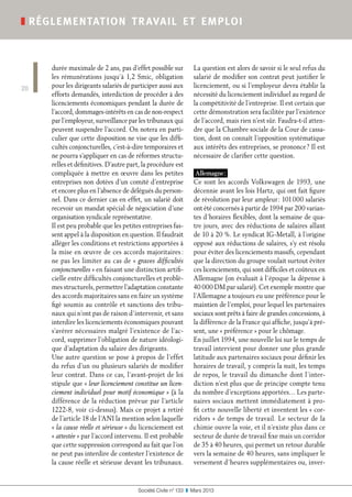 Société Civile n° 133  ❚  Mars 2013
❚ réglementation travail et emploi
20
durée maximale de 2 ans, pas d’effet possible sur
les rémunérations jusqu’à 1,2 Smic, obligation
pour les dirigeants salariés de participer aussi aux
efforts demandés, interdiction de procéder à des
licenciements économiques pendant la durée de
l’accord, dommages-intérêts en cas de non-respect
par l’employeur, surveillance par les tribunaux qui
peuvent suspendre l’accord. On notera en parti-
culier que cette disposition ne vise que les diffi-
cultés conjoncturelles, c’est-à-dire temporaires et
ne pourra s’appliquer en cas de réformes structu-
relles et définitives. D’autre part, la procédure est
compliquée à mettre en œuvre dans les petites
entreprises non dotées d’un comité d’entreprise
et encore plus en l’absence de délégués du person-
nel. Dans ce dernier cas en effet, un salarié doit
recevoir un mandat spécial de négociation d’une
organisation syndicale représentative.
Il est peu probable que les petites entreprises fas-
sent appel à la disposition en question. Il faudrait
alléger les conditions et restrictions apportées à
la mise en œuvre de ces accords majoritaires :
ne pas les limiter au cas de « graves difficultés
conjoncturelles » en faisant une distinction artifi-
cielle entre difficultés conjoncturelles et problè-
mes structurels, permettre l’adaptation constante
des accords majoritaires sans en faire un système
figé soumis au contrôle et sanctions des tribu-
naux qui n’ont pas de raison d’intervenir, et sans
interdire les licenciements économiques pouvant
s’avérer nécessaires malgré l’existence de l’ac-
cord, supprimer l’obligation de nature idéologi-
que d’adaptation du salaire des dirigeants.
Une autre question se pose à propos de l’effet
du refus d’un ou plusieurs salariés de modifier
leur contrat. Dans ce cas, l’avant-projet de loi
stipule que « leur licenciement constitue un licen-
ciement individuel pour motif économique » (à la
différence de la réduction prévue par l’article
1222-8, voir ci-dessus). Mais ce projet a retiré
de l’article 18 de l’ANI la mention selon laquelle
« la cause réelle et sérieuse » du licenciement est
« attestée » par l’accord intervenu. Il est probable
que cette suppression correspond au fait que l’on
ne peut pas interdire de contester l’existence de
la cause réelle et sérieuse devant les tribunaux.
La question est alors de savoir si le seul refus du
salarié de modifier son contrat peut justifier le
licenciement, ou si l’employeur devra établir la
nécessité du licenciement individuel au regard de
la compétitivité de l’entreprise. Il est certain que
cette démonstration sera facilitée par l’existence
de l’accord, mais rien n’est sûr. Faudra-t-il atten-
dre que la Chambre sociale de la Cour de cassa-
tion, dont on connaît l’opposition systématique
aux intérêts des entreprises, se prononce ? Il est
nécessaire de clarifier cette question.
Allemagne :
Ce sont les accords Volkswagen de 1993, une
décennie avant les lois Hartz, qui ont fait figure
de révolution par leur ampleur : 101 000 salariés
ont été concernés à partir de 1994 par 200 varian-
tes d’horaires flexibles, dont la semaine de qua-
tre jours, avec des réductions de salaires allant
de 10 à 20 %. Le syndicat IG-Metall, à l’origine
opposé aux réductions de salaires, s’y est résolu
pour éviter des licenciements massifs, cependant
que la direction du groupe voulait surtout éviter
ces licenciements, qui sont difficiles et coûteux en
Allemagne (on évaluait à l’époque la dépense à
40 000 DM par salarié). Cet exemple montre que
l’Allemagne a toujours eu une préférence pour le
maintien de l’emploi, pour lequel les partenaires
sociaux sont prêts à faire de grandes concessions, à
la différence de la France qui affiche, jusqu’à pré-
sent, une « préférence » pour le chômage.
En juillet 1994, une nouvelle loi sur le temps de
travail intervient pour donner une plus grande
latitude aux partenaires sociaux pour définir les
horaires de travail, y compris la nuit, les temps
de repos, le travail du dimanche dont l’inter-
diction n’est plus que de principe compte tenu
du nombre d’exceptions apportées… Les parte-
naires sociaux mettent immédiatement à pro-
fit cette nouvelle liberté et inventent les « cor-
ridors » de temps de travail. Le secteur de la
chimie ouvre la voie, et il n’existe plus dans ce
secteur de durée de travail fixe mais un corridor
de 35 à 40 heures, qui permet un retour durable
vers la semaine de 40 heures, sans impliquer le
versement d’heures supplémentaires ou, inver-
 