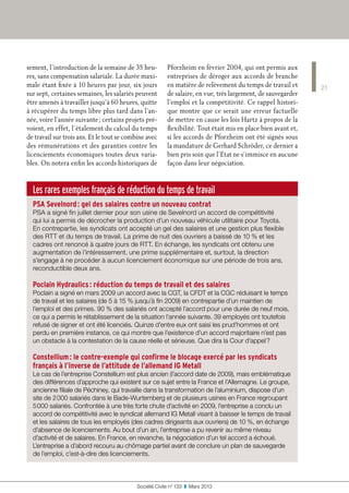 Les rares exemples français de réduction du temps de travail
PSA Sevelnord : gel des salaires contre un nouveau contrat
PSA a signé fin juillet dernier pour son usine de Sevelnord un accord de compétitivité
qui lui a permis de décrocher la production d’un nouveau véhicule utilitaire pour Toyota.
En contrepartie, les syndicats ont accepté un gel des salaires et une gestion plus flexible
des RTT et du temps de travail. La prime de nuit des ouvriers a baissé de 10 % et les
cadres ont renoncé à quatre jours de RTT. En échange, les syndicats ont obtenu une
augmentation de l’intéressement, une prime supplémentaire et, surtout, la direction
s’engage à ne procéder à aucun licenciement économique sur une période de trois ans,
reconductible deux ans.
Poclain Hydraulics : réduction du temps de travail et des salaires
Poclain a signé en mars 2009 un accord avec la CGT, la CFDT et la CGC réduisant le temps
de travail et les salaires (de 5 à 15 % jusqu’à fin 2009) en contrepartie d’un maintien de
l’emploi et des primes. 90 % des salariés ont accepté l’accord pour une durée de neuf mois,
ce qui a permis le rétablissement de la situation l’année suivante. 39 employés ont toutefois
refusé de signer et ont été licenciés. Quinze d’entre eux ont saisi les prud’hommes et ont
perdu en première instance, ce qui montre que l’existence d’un accord majoritaire n’est pas
un obstacle à la contestation de la cause réelle et sérieuse. Que dira la Cour d’appel ?
Constellium : le contre-exemple qui confirme le blocage exercé par les syndicats
français à l’inverse de l’attitude de l’allemand IG Metall
Le cas de l’entreprise Constellium est plus ancien (l’accord date de 2009), mais emblématique
des différences d’approche qui existent sur ce sujet entre la France et l’Allemagne. Le groupe,
ancienne filiale de Péchiney, qui travaille dans la transformation de l’aluminium, dispose d’un
site de 2 000 salariés dans le Bade-Wurtemberg et de plusieurs usines en France regroupant
5 000 salariés. Confrontée à une très forte chute d’activité en 2009, l’entreprise a conclu un
accord de compétitivité avec le syndicat allemand IG Metall visant à baisser le temps de travail
et les salaires de tous les employés (des cadres dirigeants aux ouvriers) de 10 %, en échange
d’absence de licenciements. Au bout d’un an, l’entreprise a pu revenir au même niveau
d’activité et de salaires. En France, en revanche, la négociation d’un tel accord a échoué.
L’entreprise a d’abord recouru au chômage partiel avant de conclure un plan de sauvegarde
de l’emploi, c’est-à-dire des licenciements.
21
Société Civile n° 133  ❚  Mars 2013
sement, l’introduction de la semaine de 35 heu-
res, sans compensation salariale. La durée maxi-
male étant fixée à 10 heures par jour, six jours
sur sept, certaines semaines, les salariés peuvent
être amenés à travailler jusqu’à 60 heures, quitte
à récupérer du temps libre plus tard dans l’an-
née, voire l’année suivante ; certains projets pré-
voient, en effet, l’étalement du calcul du temps
de travail sur trois ans. Et le tout se combine avec
des rémunérations et des garanties contre les
licenciements économiques toutes deux varia-
bles. On notera enfin les accords historiques de
Pforzheim en février 2004, qui ont permis aux
entreprises de déroger aux accords de branche
en matière de relèvement du temps de travail et
de salaire, en vue, très largement, de sauvegarder
l’emploi et la compétitivité. Ce rappel histori-
que montre que ce serait une erreur factuelle
de mettre en cause les lois Hartz à propos de la
flexibilité. Tout était mis en place bien avant et,
si les accords de Pforzheim ont été signés sous
la mandature de Gerhard Schröder, ce dernier a
bien pris soin que l’Etat ne s’immisce en aucune
façon dans leur négociation.
 