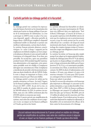 Société Civile n° 133  ❚  Mars 2013
❚ réglementation travail et emploi
22
L’activité partielle (ex-chômage partiel) et le Kurzarbeit
France :
Le chômage partiel vise à atténuer les répercus-
sions des baisses d’activité sur la rémunération des
salariés par la prise en charge publique d’une par-
tie de la rémunération de substitution. La crise
a provoqué en 2009 la mise en place d’un nou-
veau dispositif, appelé « allocation partielle de
longue durée » (APLD) qui complète le dispositif
traditionnel tombé en désuétude et permet une
meilleure indemnisation, surtout dans la durée.
Le système français présente plusieurs caracté-
ristiques : le « reste à charge » supporté par les
employeurs est d’abord complexe car il est compo-
sé de plusieurs éléments et varie suivant la taille de
l’entreprise et le dispositif choisi. Il est donc peu
prévisible. En second lieu, après une parenthèse
pendant l’année 2012 pendant laquelle l’autorisa-
tion administrative a été supprimée, cette autori-
sation préalable avait été rétablie et l’employeur
doit signer une convention avec l’État. L’employeur
a interdiction de procéder à des licenciements pen-
dant une durée double de celle de l’APLD. Enfin,
le reste à charge est important en France, et les
sommes consacrées par l’État assez faibles.
Le chômage partiel a surtout été utilisé par les
grandes entreprises en France. Au total, l’impact
sur les finances publiques s’est élevé à 1,1 milliard
d’euros de 2007 à 2010. Au pic de la crise, en
juin 2009, le nombre de salariés concernés a été
de 300 000 salariés. En 2011, le système s’est sta-
bilisé, mais avec des chiffres nettement plus bas
(34 000 salariés en moyenne par mois).
L’ANI du 11 janvier prévoit une simplification du
système, mais selon des conditions encore à négo-
cier et avec un impact sur les finances publiques
et l’Unedic qui devra être limité.
Allemagne :
Le système allemand du Kurzarbeit est identi-
que dans ses principes (participation de l’État),
mais très différent dans son application. Tout
d’abord, l’Allemagne, à l’inverse de la France, a
une grande expérience de la flexibilité interne de
sorte que les employeurs ont eu prioritairement
recours à tous les outils permis par les accords
collectifs (cf. les « corridors » de temps de travail
mentionnés plus haut), d’autant plus que le dés-
tockage des comptes épargne-temps et l’avance-
ment des congés sont obligatoires avant le recours
au chômage partiel.
Le système lui-même est beaucoup plus simple
puisqu’il est calqué sur le régime général d’indem-
nisation du chômage (entre 60 et 67 % du salaire),
que la prise en charge publique est uniforme et le
reste à charge nettement plus faible qu’en France
(environ 25 %). Il n’y a ni autorisation préalable,
ni convention avec l’État, ni interdiction de licen-
ciement. En 2009, la durée d’indemnisation a été
étendue à 24 mois, puis abaissé à 6 mois et de
nouveau remontée à 12 mois pour 2013 (contre
un contingent d’heures limité à 1 000 heures en
France par salarié et par plan).
Au final, le recours des entreprises a été beaucoup
plus important en Allemagne et concentré sur les
petites entreprises, ce qui est plus favorable à l’em-
ploi. Entre 2007 et 2010, les finances publiques
en Allemagne ont consacré 9,5 milliards d’euros
(huit fois plus que la France). Mi-2009, près de
1,5 million de salariés ont été concernés, soit 5 fois
le nombre français. Il est évident qu’avec les autres
outils dont disposent les employeurs allemands, le
Kurzarbeit a été un instrument très efficace de la
lutte contre les licenciements et le chômage.
L’Accord national interprofessionnel du 11 janvier prévoit en matière de chômage
partiel une simplification du système, mais selon des conditions encore à négocier
et avec un impact sur les finances publiques et l’Unedic qui devra être limité.
 