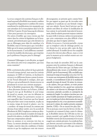 23
Société Civile n° 133  ❚  Mars 2013
La revue comparée des systèmes français et alle-
mand assurant la flexibilité nous montre combien
est grand leur éloignement et combien il le restera
nonobstant les modifications très marginales qui
sont attendues de la transcription dans la loi de
l’ANI du 11 janvier. Il reste beaucoup de réformes
à faire pour parvenir à la convergence.
On notera d’emblée que nous n’avons pas fait
entrer dans les critères la législation sur le licen-
ciement, précisément parce que cette dernière n’a
pas en Allemagne pour objet de contribuer à la
flexibilité, mais à l’inverse parce que c’est la flexi-
bilité qui est le moyen essentiel permettant d’évi-
ter les licenciements. C’est la différence essentiel-
le entre les modèles des deux pays, qui s’exprime
par la préférence française pour le chômage8
.
Comment l’Allemagne s’y est-elle prise, au regard
des critères de cette revue comparative, que nous
avons examinés ?
❙ Elle a nettement plus utilisé de façon générale
le travail à temps partiel, mais aussi les contrats
atypiques, le CDD et l’intérim, en facilitant le
recours à ces différentes formes comme la minis-
tre du Travail allemande le souligne, alors que
la France suit actuellement le chemin inverse en
pénalisant le recours aux contrats atypiques.
❙ Sur la flexibilité proprement dite, l’Allemagne
a deux décennies d’avance sur la France, d’abord
lorsqu’il s’est agi de flexibiliser le seul temps
de travail et, ensuite, avec une ère débutant en
1993-1994, lorsque les partenaires sociaux se
sont engouffrés dans l’ouverture que leur laissait
la loi pour faire varier à tout moment, en plus ou
en moins, temps de travail et salaires : avec les
« corridors » de temps de travail, les contrats sont
devenus d’une infinie variété ; avec les accords de
Pforzheim de 2004, l’employeur a même pu déro-
ger aux accords de branche en matière de temps de
travail et de salaires, et utiliser la flexibilité vers le
haut sans compensation salariale.
Nous en sommes et en resterons très loin en
France. La mesure attendue sur le maintien dans
l’emploi, enserrée dans des conditions et limites
strictes et que les employeurs vont vite trouver
décourageantes, ne présente guère comme béné-
fice par rapport au passé que de s’accorder entre
employeur et syndicats sur une formule s’impo-
sant aux salariés. Encore faut-il préciser que les
salariés sont libres de refuser la modification de
leur contrat, le seul remède étant alors le licencie-
ment, dont les salariés pourront toujours contester
la cause réelle et sérieuse, même si on peut penser
que cette contestation sera plus difficile à faire
prévaloir que dans le régime antérieur.
❙ Enfin, le recours à « l’activité partielle », terme
qui va remplacer celui de chômage partiel, n’a
été depuis la crise qu’une pâle copie du Kur-
zarbeit allemand. Il semble devoir être simplifié
et peut-être devenir plus efficace, mais ce n’est
pour le moment qu’un souhait soumis aux exi-
gences budgétaires.
Dans son étude de novembre 2012 sur la com-
paraison entre les systèmes français et allemand,
la Direction du Trésor note que « la France a tra-
ditionnellement plus recours à la flexibilité externe
[NDLR : par les licenciements]. Elle a un faible ajus-
tement par le temps de travail face à la crise (-0,4 %).
Le recours aux instruments de flexibilité interne a été
moindre, et essentiellement le fait de la modulation
annuelle du temps de travail. De même, la croissan-
ce des salaires, bien que ralentie, est restée positive
en France pendant la crise, quand une contraction
des salaires a été observée en Allemagne du fait des
concessions salariales accordées en contrepartie du
maintien de l’emploi. Les salaires n’ont donc pas com-
pensé le faible ajustement de l’emploi permanent, ce
qui s’est traduit par la forte détérioration des taux de
marge pendant la crise, et un ajustement essentielle-
ment par le volume des emplois précaires atypiques
(intérim, CDD) ». On ne saurait être plus clair.
On ne peut pas courir tous les lièvres à la fois. Si
la priorité est vraiment la lutte contre le chôma-
ge, la flexibilité interne des CDI doit en être un
moyen essentiel, seul capable d’éviter à la fois la
flexibilité externe (les licenciements) et le recours
exagéré aux contrats précaires. Les syndicats fran-
çais doivent concourir activement à des solutions
nettement plus hardies que celles que consacre le
récent ANI.
8 ❙ … ou par
la préférence
allemande
pour tout ce
qui n’est pas
licenciement :
d’une part,
en raison des
difficultés
et surtout
du coût des
licenciements,
et, d’autre part,
pour une raison
démographique
tenant à la
pénurie de
jeunes et de
main-d’œuvre,
et donc à la
nécessité de
conserver le
personnel et ses
compétences.
 