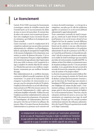 Société Civile n° 133  ❚  Mars 2013
❚ réglementation travail et emploi
24
Le licenciement
9 ❙ La juridiction
de droit commun
par opposition
à la juridiction
administrative.
L’article 20 de l’ANI concernant les licenciements
économiques contient de véritables avancées dont
l’essentiel porte sur le raccourcissement des délais
de mise en œuvre de la procédure. Il convient donc
de saluer cette avancée, tout en notant que la procé-
dure reste compliquée et peu à la mesure des peti-
tes entreprises, qui d’ailleurs ne la pratiquent pas à
l’heure actuelle.
L’autre nouveauté, à savoir le remplacement de la
compétence judiciaire par une procédure purement
administrative de « validation » ou d’homologation »
(selonlecas)duplandesauvegardedel’emploi(PSE)
etdesmesuresd’adaptationetdereclassement,nous
ramène en arrière de plusieurs décennies. C’est un
aveu de l’impuissance française à régler le problème
del’immixtiondujugejudiciairedansl’appréciation
de la cause réelle et sérieuse, et de l’incapacité de ce
juge à considérer les intérêts objectifs des entrepri-
ses. Il faudra bien parvenir à une meilleure compré-
hension, notamment par une meilleure formation
des juges.
Mais indépendamment de ce problème lancinant,
comment se définit la nouvelle compétence de l’ad-
ministration ? Le projet de loi transcrivant l’ANI
réorganise la procédure de restructuration en ce
sens que, pour les entreprises de plus de 50 salariés,
l’employeurdoitrechercherunaccordcollectifmajo-
ritaire portant sur le PSE et les mesures annexes. En
cas d’accord, l’administration le « valide » après une
vérificationsimplifiéeetformelle.Àdéfautd’accord,
l’employeurpeutfixerunilatéralementlecontenudu
PSE et des mesures de reclassement, et les présenter
à « l’homologation » de l’administration, dont l’exa-
men porte cette fois sur le fond et la suffisance des
mesures. Mais, à l’occasion d’aucune des procédures
l’administration ne se prononce sur le caractère réel
et sérieux du motif économique : ce n’est pas de sa
compétence, non plus que de celle des juridictions
appelées à se prononcer en cas de recours (tribunal
administratif et appel administratif).
Toute contestation éventuelle du motif économi-
que ira, comme par le passé devant le Conseil des
prud’hommes et en cas de recours, devant la Cour
d’appel et la Cour de cassation. La seule différence
est que cette contestation sera élevée individuel-
lement par les salariés et non pas collectivement.
Autrement dit, à l’administration et à la juridiction
administrative le soin de se prononcer sur le PSE, et
au Conseil des prud’hommes et à la juridiction judi-
ciaire9
celui de se prononcer, plusieurs années après,
sur la réalité du motif économique qui sous-tend la
procédurederestructurationetjustifieleditPSE.La
solution est loin d’être idéale et certainement source
de situations juridiques sans fin. C’est une première
mondiale, et on a quand même du mal, au nom de la
nécessitédetrouverdescompromis,àsaluerlacohé-
rence du système et les progrès réalisés !
La doctrine du gouvernement paraît d’ailleurs flot-
ter sur le sujet, puisque le ministre du Travail vient
de déclarer, à propos des licenciements « boursiers »,
que les directions du Travail (qui sont amenées à
homologuerlePSE)pourraientenjuger« endiscutant
avec l’employeur du contenu du plan social ». Com-
mentaire politique, seulement destiné à calmer la
grogne après le refus du gouvernement de légiférer
sur ces licenciements boursiers ? Peut-être, mais les
entreprises ont besoin de savoir si, oui ou non, l’ad-
ministration est compétente pour juger du motif
économique. D’autant que l’on connaît la position
extrêmement restrictive des tribunaux administra-
tifs et du Conseil d’État sur la question (voir encadré
sur le litige Continental).
Le remplacement de la compétence judiciaire par l’autorisation administrati-
ve est un aveu de l’impuissance française à régler le problème de l’immixtion
du juge judiciaire dans l’appréciation de la cause réelle et sérieuse, et de l’in-
capacité de ce juge à considérer les intérêts objectifs des entreprises.
 