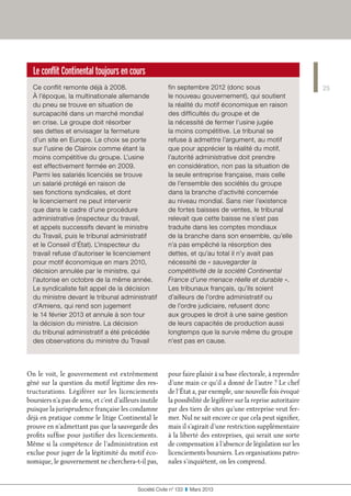 Le conflit Continental toujours en cours
Ce conflit remonte déjà à 2008.
À l’époque, la multinationale allemande
du pneu se trouve en situation de
surcapacité dans un marché mondial
en crise. Le groupe doit résorber
ses dettes et envisager la fermeture
d’un site en Europe. Le choix se porte
sur l’usine de Clairoix comme étant la
moins compétitive du groupe. L’usine
est effectivement fermée en 2009.
Parmi les salariés licenciés se trouve
un salarié protégé en raison de
ses fonctions syndicales, et dont
le licenciement ne peut intervenir
que dans le cadre d’une procédure
administrative (inspecteur du travail,
et appels successifs devant le ministre
du Travail, puis le tribunal administratif
et le Conseil d’État). L’inspecteur du
travail refuse d’autoriser le licenciement
pour motif économique en mars 2010,
décision annulée par le ministre, qui
l’autorise en octobre de la même année.
Le syndicaliste fait appel de la décision
du ministre devant le tribunal administratif
d’Amiens, qui rend son jugement
le 14 février 2013 et annule à son tour
la décision du ministre. La décision
du tribunal administratif a été précédée
des observations du ministre du Travail
fin septembre 2012 (donc sous
le nouveau gouvernement), qui soutient
la réalité du motif économique en raison
des difficultés du groupe et de
la nécessité de fermer l’usine jugée
la moins compétitive. Le tribunal se
refuse à admettre l’argument, au motif
que pour apprécier la réalité du motif,
l’autorité administrative doit prendre
en considération, non pas la situation de
la seule entreprise française, mais celle
de l’ensemble des sociétés du groupe
dans la branche d’activité concernée
au niveau mondial. Sans nier l’existence
de fortes baisses de ventes, le tribunal
relevait que cette baisse ne s’est pas
traduite dans les comptes mondiaux
de la branche dans son ensemble, qu’elle
n’a pas empêché la résorption des
dettes, et qu’au total il n’y avait pas
nécessité de « sauvegarder la
compétitivité de la société Continental
France d’une menace réelle et durable ».
Les tribunaux français, qu’ils soient
d’ailleurs de l’ordre administratif ou
de l’ordre judiciaire, refusent donc
aux groupes le droit à une saine gestion
de leurs capacités de production aussi
longtemps que la survie même du groupe
n’est pas en cause.
25
Société Civile n° 133  ❚  Mars 2013
On le voit, le gouvernement est extrêmement
gêné sur la question du motif légitime des res-
tructurations. Légiférer sur les licenciements
boursiers n’a pas de sens, et c’est d’ailleurs inutile
puisque la jurisprudence française les condamne
déjà en pratique comme le litige Continental le
prouve en n’admettant pas que la sauvegarde des
profits suffise pour justifier des licenciements.
Même si la compétence de l’administration est
exclue pour juger de la légitimité du motif éco-
nomique, le gouvernement ne cherchera-t-il pas,
pour faire plaisir à sa base électorale, à reprendre
d’une main ce qu’il a donné de l’autre ? Le chef
de l’État a, par exemple, une nouvelle fois évoqué
la possibilité de légiférer sur la reprise autoritaire
par des tiers de sites qu’une entreprise veut fer-
mer. Nul ne sait encore ce que cela peut signifier,
mais il s’agirait d’une restriction supplémentaire
à la liberté des entreprises, qui serait une sorte
de compensation à l’absence de législation sur les
licenciements boursiers. Les organisations patro-
nales s’inquiètent, on les comprend.
 