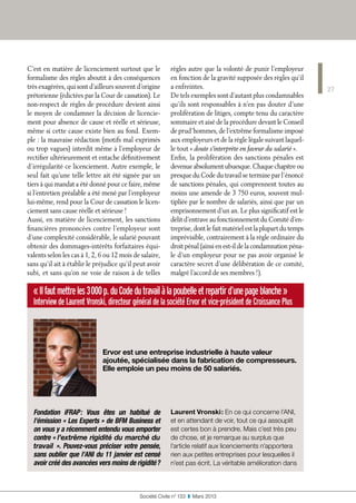 Fondation iFRAP : Vous êtes un habitué de
l’émission « Les Experts » de BFM Business et
on vous y a récemment entendu vous emporter
contre « l’extrême rigidité du marché du
travail ». Pouvez-vous préciser votre pensée,
sans oublier que l’ANI du 11 janvier est censé
avoir créé des avancées vers moins de rigidité ?
Laurent Vronski : En ce qui concerne l’ANI,
et en attendant de voir, tout ce qui assouplit
est certes bon à prendre. Mais c’est très peu
de chose, et je remarque au surplus que
l’article relatif aux licenciements n’apportera
rien aux petites entreprises pour lesquelles il
n’est pas écrit. La véritable amélioration dans
«Ilfautmettreles3 000p.duCodedutravailàlapoubelleetrepartird’unepageblanche »
Interview de Laurent Vronski, directeur général de la société Ervor et vice-président de Croissance Plus
Ervor est une entreprise industrielle à haute valeur
ajoutée, spécialisée dans la fabrication de compresseurs.
Elle emploie un peu moins de 50 salariés.
27
Société Civile n° 133  ❚  Mars 2013
C’est en matière de licenciement surtout que le
formalisme des règles aboutit à des conséquences
très exagérées, qui sont d’ailleurs souvent d’origine
prétorienne (édictées par la Cour de cassation). Le
non-respect de règles de procédure devient ainsi
le moyen de condamner la décision de licencie-
ment pour absence de cause et réelle et sérieuse,
même si cette cause existe bien au fond. Exem-
ple : la mauvaise rédaction (motifs mal exprimés
ou trop vagues) interdit même à l’employeur de
rectifier ultérieurement et entache définitivement
d’irrégularité ce licenciement. Autre exemple, le
seul fait qu’une telle lettre ait été signée par un
tiers à qui mandat a été donné pour ce faire, même
si l’entretien préalable a été mené par l’employeur
lui-même, rend pour la Cour de cassation le licen-
ciement sans cause réelle et sérieuse !
Aussi, en matière de licenciement, les sanctions
financières prononcées contre l’employeur sont
d’une complexité considérable, le salarié pouvant
obtenir des dommages-intérêts forfaitaires équi-
valents selon les cas à 1, 2, 6 ou 12 mois de salaire,
sans qu’il ait à établir le préjudice qu’il peut avoir
subi, et sans qu’on ne voie de raison à de telles
règles autre que la volonté de punir l’employeur
en fonction de la gravité supposée des règles qu’il
a enfreintes.
De tels exemples sont d’autant plus condamnables
qu’ils sont responsables à n’en pas douter d’une
prolifération de litiges, compte tenu du caractère
sommaire et aisé de la procédure devant le Conseil
de prud’hommes, de l’extrême formalisme imposé
aux employeurs et de la règle légale suivant laquel-
le tout « doute s’interprète en faveur du salarié ».
Enfin, la prolifération des sanctions pénales est
devenue absolument ubuesque. Chaque chapitre ou
presque du Code du travail se termine par l’énoncé
de sanctions pénales, qui comprennent toutes au
moins une amende de 3 750 euros, souvent mul-
tipliée par le nombre de salariés, ainsi que par un
emprisonnement d’un an. Le plus significatif est le
délit d’entrave au fonctionnement du Comité d’en-
treprise, dont le fait matériel est la plupart du temps
imprévisible, contrairement à la règle ordinaire du
droit pénal (ainsi en est-il de la condamnation péna-
le d’un employeur pour ne pas avoir organisé le
caractère secret d’une délibération de ce comité,
malgré l’accord de ses membres !).
 