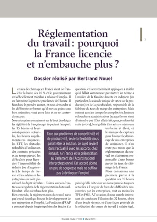 Réglementation
du travail : pourquoi
la France licencie
et n’embauche plus ?
Dossier réalisé par Bertrand Nouel
Le taux de chômage en France vient de fran-
chir la barre des 10 % et le gouvernement
est officiellement mobilisé à relancer l’emploi. Il
en fait même la priorité proclamée de l’heure. Il
faut donc le prendre au mot, et nous demander si
les différentes réformes qu’il met au point sont
bien orientées, vont assez loin et ne se contre-
disent pas.
Nos entreprises connaissent sur le bout des doigts
les rigidités à la française qui impactent l’emploi :
les 35 heures et leurs
conséquences actuel-
les, les heures supplé-
mentaires majorées,
les RTT, les obstacles
redoublés à l’utilisation
des contrats précaires
et au temps partiel, les
difficultés pour licen-
cier, l’impossibilité de
réduire (ou d’augmen-
ter) le temps de tra-
vail et les salaires si les
entreprises ne sont pas
au bord du dépôt de bilan… Toutes sont confron-
tées à ces rigidités de la réglementation du travail.
Résultat : elles n’embauchent plus.
Bien entendu, la réglementation du travail n’est
pas le seul écueil qui bloque le développement de
nos entreprises et l’emploi. La Fondation iFRAP
a consacré depuis longtemps bien des études à la
question, et s’est récemment appliquée à établir
qu’il fallait commencer par mettre un terme à
l’envolée de la fiscalité directe et indirecte (en
particulier, la cascade unique de taxes sur la pro-
duction) et de la parafiscalité, responsable de la
faiblesse du taux de marge des entreprises. Mais
entrent aussi en compte les complexités, lenteurs
et lourdeurs administratives (auxquelles on vient
d’entendre que l’État allait s’attaquer, rendons-lui
cette justice), les rigidités d’un salaire minimum
uniforme et élevé, et
le manque de capitaux
pour financer le démar-
rage de nos entreprises
de croissance. Il n’en
reste pas moins que la
réglementation du tra-
vail est clairement res-
ponsable d’une bonne
partie du taux de chô-
mage de la France.
Nous consacrons une
première partie à la
question des 35 heures
parce qu’elle reste avec ses conséquences toujours
actuelles à l’origine de bien des difficultés ren-
contrées par les entreprises, tout au moins les
TPE et PME. À l’occasion, il nous semble intéres-
sant de combattre l’illusion des 32 heures, objet
d’une étude récente, et d’une façon générale de
la réduction du temps de travail à salaire égal,
Face aux problèmes de compétitivité et
de productivité, seule la flexibilité nous
paraît être la solution. Le sujet revient
dans l’actualité avec les accords chez
Renault, Air France et la présentation
au Parlement de l’Accord national
interprofessionnel. Cet accord donne
un peu de souplesse mais ne suffira
pas à débloquer l’emploi.
3
Société Civile n° 133  ❚  Mars 2013
 