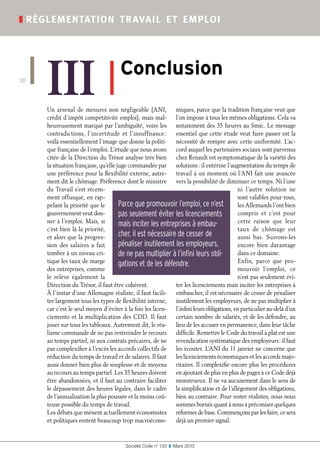 Société Civile n° 133  ❚  Mars 2013
❚ réglementation travail et emploi
30
III ❚
Conclusion
Un arsenal de mesures non négligeable (ANI,
crédit d’impôt compétitivité emploi), mais mal-
heureusement marqué par l’ambiguïté, voire les
contradictions, l’incertitude et l’insuffisance :
voilà essentiellement l’image que donne la politi-
que française de l’emploi. L’étude que nous avons
citée de la Direction du Trésor analyse très bien
la situation française, qu’elle juge commandée par
une préférence pour la flexibilité externe, autre-
ment dit le chômage. Préférence dont le ministre
du Travail s’est récem-
ment offusqué, en rap-
pelant la priorité que le
gouvernement veut don-
ner à l’emploi. Mais, si
c’est bien là la priorité,
et alors que la progres-
sion des salaires a fait
tomber à un niveau cri-
tique les taux de marge
des entreprises, comme
le relève également la
Direction du Trésor, il faut être cohérent.
À l’instar d’une Allemagne réaliste, il faut facili-
ter largement tous les types de flexibilité interne,
car c’est le seul moyen d’éviter à la fois les licen-
ciements et la multiplication des CDD. Il faut
jouer sur tous les tableaux. Autrement dit, le réa-
lisme commande de ne pas restreindre le recours
au temps partiel, ni aux contrats précaires, de ne
pas complexifier à l’excès les accords collectifs de
réduction du temps de travail et de salaires. Il faut
aussi donner bien plus de souplesse et de moyens
au recours au temps partiel. Les 35 heures doivent
être abandonnées, et il faut au contraire faciliter
le dépassement des heures légales, dans le cadre
de l’annualisation la plus poussée et la moins coû-
teuse possible du temps de travail.
Les débats que mènent actuellement économistes
et politiques restent beaucoup trop macroécono-
miques, parce que la tradition française veut que
l’on impose à tous les mêmes obligations. Cela va
notamment des 35 heures au Smic. Le message
essentiel que cette étude veut faire passer est la
nécessité de rompre avec cette uniformité. L’ac-
cord auquel les partenaires sociaux sont parvenus
chez Renault est symptomatique de la variété des
solutions : il entérine l’augmentation du temps de
travail à un moment où l’ANI fait une avancée
vers la possibilité de diminuer ce temps. Ni l’une
ni l’autre solution ne
sont valables pour tous,
les Allemands l’ont bien
compris et c’est pour
cette raison que leur
taux de chômage est
aussi bas. Suivons-les
encore bien davantage
dans ce domaine.
Enfin, parce que pro-
mouvoir l’emploi, ce
n’est pas seulement évi-
ter les licenciements mais inciter les entreprises à
embaucher, il est nécessaire de cesser de pénaliser
inutilement les employeurs, de ne pas multiplier à
l’infini leurs obligations, en particulier au-delà d’un
certain nombre de salariés, et de les défendre, au
lieu de les accuser en permanence, dans leur tâche
difficile. Remettre le Code du travail à plat est une
revendication systématique des employeurs : il faut
les écouter. L’ANI du 11 janvier ne concerne que
les licenciements économiques et les accords majo-
ritaires. Il complexifie encore plus les procédures
en ajoutant de plus en plus de pages à ce Code déjà
monstrueux. Il ne va aucunement dans le sens de
la simplification et de l’allégement des obligations,
bien au contraire. Pour rester réalistes, nous nous
sommes bornés quant à nous à préconiser quelques
réformes de base. Commençons par les faire, ce sera
déjà un premier signal.
Parce que promouvoir l’emploi, ce n’est
pas seulement éviter les licenciements
mais inciter les entreprises à embau-
cher, il est nécessaire de cesser de
pénaliser inutilement les employeurs,
de ne pas multiplier à l’infini leurs obli-
gations et de les défendre.
 