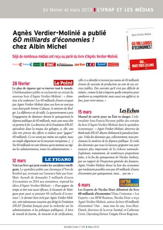 31
Société Civile n° 133  ❚  Mars 2013
En février et mars 2013 ❚ L’ifrap et les médias
Agnès Verdier-Molinié a publié
60 milliards d’économies !
chez Albin Michel
Déjà de nombreux médias ont reçu ou parlé du livre d’Agnès Verdier-Molinié.
28 février
Le plan de rigueur qui va énerver tout le monde.
L'hebdomadaire publie en exclusivité un extrait du
nouveau livre d’Agnès Verdier-Molinié : « Atten-
tion à la confusion ! Les 60 milliards d’euros évoqués
par Agnès Verdier-Molinié dans son livre ne sont pas
ceux dont parle Jérôme Cahuzac, le ministre du Bud-
get. La différence est de taille. Le gouvernement a pris
l’engagement de diminuer durant le quinquennat la
dépense publique de 60 milliards, mais sans nous dire
où portera le fer. La directrice de la Fondation iFRAP,
spécialisée dans la traque des gabegies, a, elle, une
idée très précise des efforts à réaliser pour “gagner”
60 milliards. Ce ne serait pas même un exploit, mais
un simple alignement sur la moyenne européenne. (…)
Ses 60 milliards ne sont obtenus qu’en mettant au régi-
me les administrations, toutes les administrations. »
12 mars
Voici un livre qui peut rendre les socialistes intelli-
gents. Le quotidien publie une chronique d’Yves de
Kerdrel qui, revenant sur l’annonce faite par Jean-
Marc Ayrault de demander 5 milliards d’euros
d’économies en 2014 aux ministères, reprend les
idées d’Agnès Verdier-Molinié : « Pour gagner du
temps et être tout aussi efficace, le locataire de Mati-
gnon peut aussi se procurer 60 milliards d’écono-
mies !, le dernier livre écrit par Agnès Verdier-Moli-
nié, cette talentueuse essayiste qui dirige la Fondation
iFRAP (Institut français pour la recherche sur les
administrations et les politiques publiques). À force
de travail de fourmi, de ténacité et de vérifications,
celle-ci a identifié et recensé pas moins de 60 milliards
d’euros de surcoûts de production au sein de nos ser-
vices publics. Des surcoûts qu’il n’est pas difficile de
réduire, comme le fait n’importe quelle entreprise pour
améliorer sa compétitivité, mais aussi son agilité et, in
fine, pour vivre mieux. »
15 mars
Manuel de survie pour un État en danger. L'édi-
torialiste Jean-Francis Pécresse publie des extraits
du livre d’Agnès Verdier-Molinié dans le quotidien
économique : « Agnès Verdier-Molinié, directrice du
think tank iFRAP, illustre drôlement le paradoxe fran-
çais. Voilà des décennies que, collectivement, nous pro-
clamons la maîtrise de la dépense publique. Et voilà
des décennies que nous la laissons grignoter une part
toujours plus importante de la richesse nationale.
Exploitant, notamment, de nombreuses propositions
faites, à la fin du quinquennat de Nicolas Sarkozy,
par un rapport de l’Inspection générale des finances,
Agnès Verdier-Molinié dresse la liste des économies
qui rendraient possibles non pas 60 milliards d’euros
d’économies par quinquennat, mais… par an. »
6 mars
Les Experts de Nicolas Doze débattent du livre
60 milliards d’économies ! Dans l’émission « Les
Experts » sur BFM Business, Nicolas Doze a reçu
Agnès Verdier-Molinié, auteur du livre 60 milliards
d’économies ! Oui… mais tous les ans, Jean-Marc
Daniel, directeur de la revue Sociétal, et Catherine
Gerst, Operating Partner Citigate Dewe Rogerson.
 
