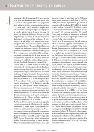 Société Civile n° 133  ❚  Mars 2013
❚ réglementation travail et emploi
6
n’augmente… lors du passage aux 35 heures… comme
ce fut le cas avec les mesures dites Juppé qui ont suivi
la hausse du Smic de juillet 2003 ». Les allégements
n’ont fait que neutraliser les augmentations du Smic
(33,4 % de 2000 à 2007), lesquelles n’ont plus de ce
fait aucun effet sur l’emploi, ni pour les employeurs
ni pour les salariés : le coût du travail n’en a pas été
réduit ; pas davantage les hausses du Smic ont-elles
été perçues par les salariés, du fait que leur pouvoir
d’achat s’est trouvé amputé par les hausses de coti-
sations et de la CSG (en 1998 pour cette dernière),
puis par la RTT. L’auteur conclut à une politique
en trompe-l’œil, dont l’absence d’effet est bien pour
l’essentiel une conséquence attardée du passage aux
35 heures. Mais les effets sur les finances françaises
de ce « passage » ne se sont nullement fait sentir pas-
sagèrement, mais au contraire de façon pérenne par
les allégements dégressifs de cotisations patronales
portant sur la totalité des salaires, allégements éva-
lués à 11,3 milliards d’euros pour l’année 2004.
En août 2007, la loi TEPA exonère les heures sup-
plémentairesdecotisationspatronalesetsalarialesen
mêmetempsqued’impôtsurlerevenuetfixeà25 %
la majoration due pour ces heures à tous les salariés
(au lieu de 11 % pour les salariés des entreprises de
moinsde20salariés).Cesavantagesprofitentautotal
dans une proportion de 15 % aux entreprises et de
85 % aux salariés. Toutes les heures supplémentai-
res sont rémunérées à 125 % des heures normales
(au lieu de l’être de façon variable comme précé-
demment où un minimum de 10 % était requis), ne
supportent aucune cotisation salariale et sont tota-
lement exonérées de l’IR. Les cotisations patronales
desentreprisesdemoinsde20salariéssontabaissées
forfaitairement de 1,50 euro par heure supplémen-
taire (0,50 euro au-delà de 20 salariés).
Autotalen2007,lessalariéssontnettementgagnants,
caronvoitqu’aprèsavoirréduitladuréedutravailde
39 heures à 35 heures payées 39, on donne la pos-
sibilité aux salariés de revenir à la durée de 39 heu-
res, mais en obtenant cette fois tous les avantages en
termes de majoration de rémunération et de baisse
des prélèvements sociaux et fiscaux prévus par la loi
TEPA. Lorsque l’on compare salaire net au niveau
du Smic d’un salarié travaillant 39 heures, soit avec
4 heures supplémentaires par semaine, avec celui
qui aurait prévalu en admettant que les 35 heures
n’aient pas été instaurées et que le Smic ait, de 2001
à 2007, suivi la même augmentation que pendant la
périodeprécédenteallantde1995à2001,lerésultat
est assez édifiant. En euros 2007, la différence est de
14 % en faveur du salarié actuel par rapport au sala-
rié virtuel (1 185 euros par rapport à 1 043 euros) !
Certes, tous les salariés ne pourront en profiter et
il y aura des jaloux, mais la politique en faveur du
pouvoir d’achat est spectaculaire.
Dernier acte : le gouvernement Ayrault, dès son
entrée en fonction, supprime les exonérations fis-
cales et sociales instituées par la loi TEPA. Cette
décision du gouvernement actuel de supprimer les
avantages fiscaux pour les entreprises et les salariés
va se traduire par une perte importante de pou-
voir d’achat pour ces derniers. Il est encore trop tôt,
avant que la fiscalité se fasse sentir sur les revenus
de 2012, pour connaître leur réaction, mais on peut
anticiper que les employeurs, pour conserver la paix
sociale, devront d’une façon ou d’une autre compen-
ser cette perte. Dans ce cas, c’est encore une charge
supplémentaire que se verraient infliger les entre-
prises : elles se sont d’abord vues contraintes durant
la dernière décennie de supporter, avec l’instaura-
tion des 35 heures, l’augmentation de leurs coûts de
production (rappelons que la vingtaine de milliards
d’exonérations sur les bas salaires préexistait à l’ins-
taurationdes35 heuresetn’apaspourobjetdecom-
penserlachargeinduiteparces35 heures) ;ellesdoi-
ventmaintenantsubirelles-mêmeslesconséquences
de la suppression de la loi TEPA et, d’une façon
ou d’une autre, compenser la perte subie par leurs
salariés, et en outre, payer une majoration de salai-
re au titre des heures supplémentaires supérieure à
ce qu’elle était avant la loi TEPA. Les 35 heures et
leursconséquencesultimessetraduisentdoncàelles
seules par une forte augmentation du coût du tra-
vail. Ce n’est donc nullement un cadeau qui leur est
accordé par le crédit d’impôt compétitivité (CICE)
qui répond à l’objectif de diminuer les charges socia-
les, mais seulement une compensation partielle des
charges qu’elles ont dû supporter du fait des 35 heu-
res, sans compter les nouvelles augmentations de la
fiscalité que les mesures de 2012 et 2013 leur impo-
sent à divers titres.
 