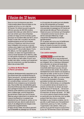 7
Société Civile n° 133  ❚  Mars 2013
L’illusion des 32 heures
Nous ne nous immiscerons pas dans
l’interminable débat d’économistes sur les
emplois qu’ont pu ou non créer les
35 heures. On entend souvent la gauche
affirmer que plus de 300 000 emplois
auraient été créés par cette réforme. Il est en
tout cas certain que si les entreprises
privées ont réagi comme le secteur public
(pourquoi ne l’auraient-elles pas fait ?), aucun
emploi n’a été créé : à la place, les heures
supplémentaires se sont accumulées,
comme à l’hôpital qui vient de se trouver
dans l’obligation de conclure un accord
coûteux pour régler le sort des 600 millions
d’euros de RTT accumulés depuis 10 ans.
Par ailleurs, nul n’est capable de savoir
combien, en raison de l’augmentation du
coût du travail résultant de la réforme, celle-
ci a fait perdre d’emplois en contrepartie de
ceux qu’elle a pu faire naître. Et pour ceux
qu’elle a fait naître, combien sont seulement
dus à la conjoncture, qui était favorable au
début des années 2000.
❙ La thèse de Michel Rocard 
et Pierre Larrouturou
Quelques développements cependant sur le
livre récemment paru de Michel Rocard et
Pierre Larrouturou1
, qui tente de remettre le
débat du partage du travail au goût du jour.
On connaît la thèse : comme il n’y a rien à
attendre d’une croissance qui ne reviendra
pas, il faut profiter des considérables gains
de productivité acquis depuis des décennies
pour partager le travail, et ce sans bien
entendu porter atteinte au pouvoir d’achat,
donc à salaire égal, comme l’avait fait le
gouvernement Jospin pour les 35 heures.
Mais les auteurs reprochent à ce dernier une
mesure insuffisante en ne passant pas
directement aux 32 heures et, surtout, en ne
subordonnant pas, dans le cadre de la loi
Aubry II, les allégements de charges à des
embauches supplémentaires.
À l’appui de leur thèse, les auteurs assurent
que la faisabilité du passage aux 32 heures
ou à la semaine de quatre jours est attestée
par les 400 entreprises qui l’auraient
expérimentée. Voyons de plus près les seuls
cinq exemples du passage aux 32 heures qui
aient jamais été cités par Pierre Larrouturou.
Observons pour commencer qu’à l’exception
– temporaire comme nous le verrons – du
dernier exemple (Télérama), il s’agit
uniquement d’entreprises du secteur
agroalimentaire2
.
Or, ce secteur est connu pour la facilité avec
laquelle il s’est adapté à la réduction du
temps du travail, et ce que l’on constate
pour lui n’est pas nécessairement valable
pour les autres.
❙ Les contre-exemples
❙ Fleury Michon pourrait bien être
le contre-exemple de ce que soutiennent
les auteurs. Une interview d’Yves Gonnord,
son dirigeant, fait un historique intéressant
de la réduction du temps de travail dans
l’entreprise. « En 1982, notre productivité
industrielle allait beaucoup plus vite que
notre croissance des ventes. Nous allions
inévitablement arriver devant une équation à
résoudre qui était : qu’est-ce qu’on va faire ?
Le chômage technique, les licenciements ?
C’est ainsi que, dès 1982, on a mis en place
un accord de modulation d’horaires,
permettant de faire des horaires de 32 à
42 heures. En même temps, en contrepartie,
on a annualisé le temps de travail et on a
amené une réduction du temps de travail
de 39 heures à 37 heures 30… Cet accord
a permis d’embaucher 70 personnes suite
à la réduction du temps de travail… En 1987,
on a mis en place le travail à temps partiel,
en particulier pour les femmes, pour qu’elles
puissent faire face à leurs contraintes
familiales ou aux horaires scolaires. Ça n’a
pas été un petit travail, pour l’encadrement
notamment, parce qu’il a fallu modifier
l’organisation des ateliers. Mais ça a
permis et ça permet toujours aujourd’hui
à plus de 150 femmes d’avoir cet horaire
1 ❙ « La Gauche
n’a plus droit
à l’erreur »,
Flammarion,
décembre 2012.
2 ❙
Historiquement
ce secteur a
été le premier à
mettre en place
des accords de
réduction du
temps de travail.
 