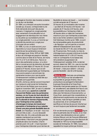 Société Civile n° 133  ❚  Mars 2013
❚ réglementation travail et emploi
8
aménagé en fonction des horaires scolaires
ou de leur vie familiale.
En 1994, on a introduit une autre innovation
sociale qui, là aussi, correspondait à une
forte demande de la part des jeunes
mamans. Il s’agissait du congé parental,
avec versement d’une allocation et un
engagement de réembaucher ces mères
ou les pères qui souhaitaient prendre
ce congé parental. Il y a eu un homme qui
a décidé de prendre son congé pour
s’occuper de son enfant.
En 1996, il y a eu un autre accord, pour
répondre à un souci toujours fortement
exprimé par les partenaires sociaux :
le chômage local. Entre 1975 et 1997-1998,
le taux de chômage est passé en Vendée,
comme dans le reste de la France, de moins
de 3 % à 12 % et même plus. Face à ce
souci des partenaires sociaux, on a donc
fait un nouvel accord de réduction de travail,
puisqu’on était déjà à 37 heures 30. On est
passé à 37 heures, et pour que ce soit
financièrement supportable par l’entreprise,
nous avons passé un accord avec les
partenaires sociaux pour que la partie
d’intéressement variable qui était liée aux
résultats soit supprimée.
Et enfin, j’arrive au dernier accord important
qui marque le volet social de l’entreprise,
c’est l’accord de Robien que nous avons
signé en novembre 1997. Je vais m’y attarder
un peu parce que, quand on a abordé
l’accord de Robien avec les partenaires
sociaux, on ne l’a pas du tout abordé en
accord de réduction du temps de travail.
On l’a abordé en termes d’opportunité,
pour l’entreprise et les salariés,
d’aménager le temps de travail pour
permettre à l’entreprise et aux salariés
d’avoir une plus grande flexibilité dans le
travail. Je m’explique : on le sait – tous nos
prix sont liés à cela –, il y a la nécessité
d’aller très vite. On a des activités avec les
salades maintenant qui sont très
saisonnières. Il faut avoir une plus grande
amplitude dans nos horaires. C’est le
premier point. On a dit : « Il est important
pour l’entreprise d’aborder ça en termes de
flexibilité du temps de travail »… Les horaires
ont été ramenés de 37 heures à
33 heures 30, la modulation des horaires
– qui était de 32 heures à 42 heures – est
passée de 21 heures à 42 heures, avec
la possibilité pour l’entreprise d’aller à
46 heures dans un délai de 6 semaines
maximum pour que l’entreprise puisse faire
face à ses fortes variations saisonnières. »
Cet historique montre qu’en 1982, ce sont
les remarquables gains de productivité
« de l’époque » qui ont permis un accord
défensif d’abaissement de la durée
du travail de 39 à 37 h 30, avec embauche
de 70 personnes. Par la suite, la crise du
chômage local a poussé à diminuer la durée
hebdomadaire de 37 h 30 à 37 heures,
mais en contrepartie d’une baisse des
rémunérations (suppression de
l’intéressement variable). Enfin, le dernier
accord, datant de 1997, n’a « pas du tout été
abordé en accord de réduction du temps
de travail », mais pour obtenir « une plus
grande flexibilité » (de 32 à 46 heures).
❙ Mamie Nova n’est pas une entreprise,
mais une marque qui est actuellement
la propriété du groupe Andros. Deux
producteurs se partagent la fabrication :
le groupe Novandie et la Coop Even.
Novandie n’est jamais passé aux 35 heures
et, actuellement, ses salariés font face à une
restructuration douloureuse de ses divers
sites avec fermetures et licenciements. La
Coop Even, seule parmi les coopératives, a
effectivement expérimenté une semaine de
32 heures, mais de façon partielle (un tiers
du personnel), et en contrepartie de
sacrifices en termes de pouvoir d’achat qui
ne sont toujours pas facilement acceptés.
❙ On se demande pourquoi Danone figure
dans le palmarès des 32 heures, si ce n’est
en raison des déclarations de son patron
Antoine Riboud, ami de François Mitterrand
acclamé par la gauche pour son discours de
Marseille en 1972 sur la responsabilité
sociale de l’entreprise. En 1993, nos auteurs
rappellent le moyen prôné par Antoine
 