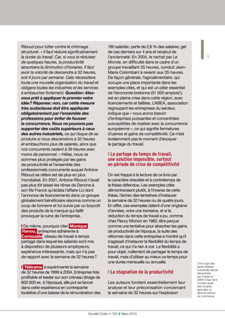 9
Société Civile n° 133  ❚  Mars 2013
Riboud pour lutter contre le chômage
structurel : « Il faut réduire significativement
la durée du travail. Car, si vous la réduisez
de quelques heures, la productivité
absorbera la diminution d’horaires. Il faut
avoir la volonté de descendre à 32 heures,
soit 4 jours par semaine. Cela nécessitera
toute une nouvelle organisation du travail et
obligera toutes les industries et les services
à embaucher fortement. Question : êtes-
vous prêt à appliquer le premier votre
idée ? Réponse : non, car cette mesure
très audacieuse doit être appliquée
obligatoirement par l’ensemble des
professions pour éviter de fausser
la concurrence. Nous ne pouvons pas
supporter des coûts supérieurs à ceux
des autres industriels, ce qui risque de se
produire si nous descendons à 32 heures
et embauchons plus de salariés, alors que
nos concurrents restent à 39 heures avec
moins de personnel. » Hélas, nous ne
sommes plus protégés par les gains
de productivité et l’ensemble des
professionnels concurrents auquel Antoine
Riboud se réfère est de plus en plus
mondialisé. En 2001, Antoine Riboud n’avait
pas plus tôt laissé les rênes de Danone à
son fils Franck qu’éclata l’affaire LU dont
l’annonce de licenciements dans un groupe
globalement bénéficiaire résonna comme un
coup de tonnerre et fut suivie par un boycott
des produits de la marque qui faillit
provoquer la ruine de l’entreprise.
❙ De même, pourquoi citer Monique
Ranou, entreprise adhérente à
Cornoualia, réseau de travail à temps
partagé dans lequel les salariés sont mis
à disposition de plusieurs employeurs,
expérience intéressante, mais qui n’a pas
de rapport avec la semaine de 32 heures ?
❙ Télérama a expérimenté la semaine
de 32 heures de 1999 à 2004. Entreprise très
profitable et leader sur son créneau (tirage de
800 000 ex. à l’époque), elle put se lancer
dans cette expérience en contrepartie
toutefois d’une baisse de la rémunération des
180 salariés : perte de 2,8 % des salaires, gel
de ces derniers sur 4 ans et recalcul de
l’ancienneté. En 2004, le rachat par Le
Monde, en difficulté dans le cadre d’un
groupe travaillant 35 heures, conduit Jean-
Marie Colombani à revenir aux 35 heures.
De façon générale, l’agroalimentaire, qui
occupe une place importante dans les
exemples cités, et qui est un pilier essentiel
de l’économie bretonne (51 000 emplois3
),
est en pleine crise dans cette région, avec
licenciements et faillites. L’ABEA, association
regroupant les entreprises du secteur,
indique que « nous avons besoin
d’entreprises puissantes et concentrées
susceptibles de rivaliser avec la concurrence
européenne », ce qui signifie fermetures
d’usines et gains de compétitivité. Ce n’est
évidemment pas le moment d’évoquer
le partage du travail.
❙ Le partage du temps de travail,  
une solution impossible, surtout  
en période de crise de compétitivité
On est frappé à la lecture de ce livre par
le caractère obsolète et à contretemps de
la thèse défendue. Les exemples cités
démontreraient plutôt, à l’inverse de cette
thèse, l’échec des tentatives d’instaurer
la semaine de 32 heures ou de quatre jours.
En effet, ces exemples datent d’une vingtaine
d’années, voire une trentaine, et si la
réduction du temps de travail a pu, comme
chez Fleury Michon en 1982, être perçue
comme une tentative pour absorber les gains
de productivité de l’époque, la suite des
réformes dans cette entreprise a montré qu’il
s’agissait d’instaurer la flexibilité du temps de
travail, ce qui n’a rien à voir. La flexibilité a
pour objet, nullement de partager le temps de
travail, mais d’utiliser au mieux ce temps pour
une durée mensuelle ou annuelle.
❙ La stagnation de la productivité
Les auteurs fondent essentiellement leur
analyse et leur préconisation concernant
la semaine de 32 heures sur l’explosion
3 ❙ Il s’agit des
seuls emplois
industriels directs
dénombrés
par l’Insee en
2009. Il faut tenir
compte aussi
des emplois
agricoles ou
dans le secteur
du commerce.
 