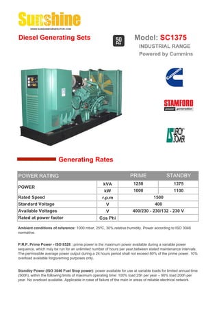Diesel Generating Sets                                                 Model: SC1375
                                                                          INDUSTRIAL RANGE
                                                                          Powered by Cummins




                        Generating Rates

POWER RATING                                                         PRIME                 STANDBY
                                                    kVA                1250                     1375
POWER
                                                     kW                1000                     1100
Rated Speed                                         r.p.m                          1500
Standard Voltage                                      V                             400
Available Voltages                                    V               400/230 - 230/132 - 230 V
Rated at power factor                             Cos Phi

Ambient conditions of reference: 1000 mbar, 25ºC, 30% relative humidity. Power according to ISO 3046
normative.


P.R.P. Prime Power - ISO 8528 : prime power is the maximum power available during a variable power
sequence, which may be run for an unlimited number of hours per year,between stated maintenance intervals.
The permissible average power output during a 24 hours period shall not exceed 80% of the prime power. 10%
overload available forgoverning purposes only.


Standby Power (ISO 3046 Fuel Stop power): power available for use at variable loads for limited annual time
(500h), within the following limits of maximum operating time: 100% load 25h per year – 90% load 200h per
year. No overload available. Applicable in case of failure of the main in areas of reliable electrical network.
 