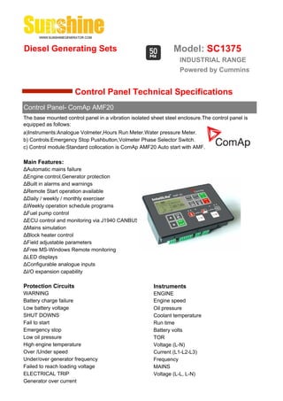 Diesel Generating Sets                                          Model: SC1375
                                                                   INDUSTRIAL RANGE
                                                                   Powered by Cummins


                      Control Panel Technical Specifications
Control Panel- ComAp AMF20
The base mounted control panel in a vibration isolated sheet steel enclosure.The control panel is
equipped as follows:
a)Instruments:Analogue Volmeter,Hours Run Meter.Water pressure Meter.
b) Controls:Emergency Stop Pushbutton,Volmeter Phase Selector Switch.
c) Control module:Standard collocation is ComAp AMF20 Auto start with AMF.

Main Features:
ΔAutomatic mains failure
ΔEngine control,Generator protection
ΔBuilt in alarms and warnings
ΔRemote Start operation available
ΔDaily / weekly / monthly exerciser
ΔWeekly operation schedule programs
ΔFuel pump control
ΔECU control and monitoring via J1940 CANBUS
ΔMains simulation
ΔBlock heater control
ΔField adjustable parameters
ΔFree MS-Windows Remote monitoring
ΔLED displays
ΔConfigurable analogue inputs
ΔI/O expansion capability

Protection Circuits                                     Instruments
WARNING                                                 ENGINE
Battery charge failure                                  Engine speed
Low battery voltage                                     Oil pressure
SHUT DOWNS                                              Coolant temperature
Fail to start                                           Run time
Emergency stop                                          Battery volts
Low oil pressure                                        TOR
High engine temperature                                 Voltage (L-N)
Over /Under speed                                       Current (L1-L2-L3)
Under/over generator frequency                          Frequency
Failed to reach loading voltage                         MAINS
ELECTRICAL TRIP                                         Voltage (L-L, L-N)
Generator over current
 