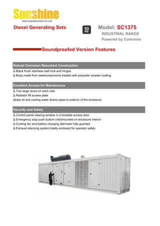 Diesel Generating Sets                                            Model: SC1375
                                                                        INDUSTRIAL RANGE
                                                                        Powered by Cummins

                      Soundproofed Version Features


Robust Corrosion Resustant Construction
Δ Black finish stainless stell lock and hinges
Δ Body made from steelcomponents treated with polyester powder coating


Excellent Access for Maintenance
Δ Two large doors on each side
Δ Radiator fill access plate
Δlube oil and cooling water drains pipes to exterior of the enclosure


Security and Safety
Δ Control panel viewing window in a lockable access door
Δ Emergency stop push buttom (red)mounted on enclosure interior
Δ Cooling fan and battery charging alternator fully guarded
Δ Exhaust silencing system totally enclosed for operator safely
 