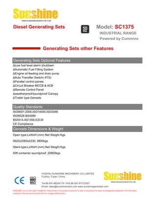 Diesel Generating Sets                                                                                       Model: SC1375
                                                                                                                 INDUSTRIAL RANGE
                                                                                                                 Powered by Cummins

                                       Generating Sets other Features

Generating Sets Optional Features
ΔLow fuel level alarm shutdown
ΔAutomatic Fuel Filling System
ΔEngine oil feeding and drain pump
ΔAuto Transfter Switch( ATS)
ΔParallel control panels
ΔCircuit Breaker MCCB & ACB
ΔRemote Control Panel
Δweatherproof/soundproof Canopy
ΔTrailer type Gensets


Quality Standards
ISO9001:2000,ISO14000,ISO3046
ISO8528 BS4999
BS5514,AS1359,ICE34
CE Compliance
Gensets Dimensions & Weight
Open type:LxWxH (mm) Net Weight Kgs

5620x2060x2330, 9800kgs

Silent type:LxWxH (mm) Net Weight Kgs

40ft container soundproof, 20800kgs




                                     FUZHOU SUNSHINE MACHINERY CO.,LIMITED
                                     Fuzhou, Fujian, China.

                                     Tel:86-591-88204179 FAX:86-591-87723357
                                     Email: sales@sunshinemach.com www.sunshinegenerator.com
SUNSHINE,reserves the right to modify the characteristics of its product at any time in order to incorporate the latest technological developments.The information
contained in this document may therefore be changed without notice.
 