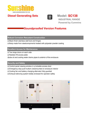 Diesel Generating Sets                                             Model: SC138
                                                                        INDUSTRIAL RANGE
                                                                        Powered by Cummins

                      Soundproofed Version Features


Robust Corrosion Resustant Construction
Δ Black finish stainless stell lock and hinges
Δ Body made from steelcomponents treated with polyester powder coating


Excellent Access for Maintenance
Δ Two large doors on each side
Δ Radiator fill access plate
Δlube oil and cooling water drains pipes to exterior of the enclosure


Security and Safety
Δ Control panel viewing window in a lockable access door
Δ Emergency stop push buttom (red)mounted on enclosure interior
Δ Cooling fan and battery charging alternator fully guarded
Δ Exhaust silencing system totally enclosed for operator safely
 