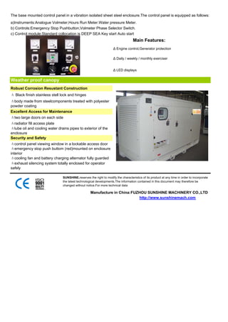 The base mounted control panel in a vibration isolated sheet steel enclosure.The control panel is equipped as follows:
a)Instruments:Analogue Volmeter,Hours Run Meter.Water pressure Meter.
b) Controls:Emergency Stop Pushbutton,Volmeter Phase Selector Switch.
c) Control module:Standard collocation is DEEP SEA Key start Auto start
                                                                                   Main Features:
                                                                    Δ Engine control,Generator protection

                                                                    Δ Daily / weekly / monthly exerciser


                                                                    Δ LED displays


Weather proof canopy
Robust Corrosion Resustant Construction
Δ Black finish stainless stell lock and hinges
Δbody made from steelcomponents treated with polyester
powder coating
Excellent Access for Maintenance
Δtwo large doors on each side
Δradiator fill access plate
Δlube oil and cooling water drains pipes to exterior of the
enclosure
Security and Safety
Δcontrol panel viewing window in a lockable access door
Δemergency stop push buttom (red)mounted on enclosure
interior
Δcooling fan and battery charging alternator fully guarded
Δexhaust silencing system totally enclosed for operator
safely

                               SUNSHINE,reserves the right to modify the characteristics of its product at any time in order to incorporate
                               the latest technological developments.The information contained in this document may therefore be
                               changed without notice.For more technical data

                                                   Manufacture in China:FUZHOU SUNSHINE MACHINERY CO.,LTD
                                                                           http://www.sunshinemach.com
 