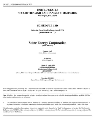 SC 13D 1 d291644dsc13d.htm SC 13D
  
UNITED STATES
SECURITIES AND EXCHANGE COMMISSION
Washington, D.C. 20549
 
 
SCHEDULE 13D
Under the Securities Exchange Act of 1934
(Amendment No.     )*
 
 
Stone Energy Corporation
(Name of Issuer)
Common Stock
(Title of Class of Securities)
861642304
(CUSIP Number)
Thomas A. Satterfield
2609 Caldwell Mill Lane
Birmingham, Alabama 35243
(205) 298­0371
(Name, Address and Telephone Number of Person Authorized to Receive Notices and Communications)
November 29, 2016
(Date of Event which Requires Filing of this Statement)
 
 
If the filing person has previously filed a statement on Schedule 13G to report the acquisition that is the subject of this Schedule 13D, and is
filing this schedule because of §§240.13d­1(e), 240.13d­1(f) or 240.13d­1(g), check the following box.  ☒
 
 
Note: Schedules filed in paper format shall include a signed original and five copies of the schedule, including all exhibits. See §240.13d­7 for
other parties to whom copies are to be sent.
 
 
 
* The remainder of this cover page shall be filled out for a reporting person’s initial filing on this form with respect to the subject class of
securities, and for any subsequent amendment containing information which would alter disclosures provided in a prior cover page.
The information required on the remainder of this cover page shall not be deemed to be “filed” for the purpose of Section 18 of the Securities
Exchange Act of 1934 (“Act”) or otherwise subject to the liabilities of that section of the Act but shall be subject to all other provisions of the
Act (however, see the Notes).
 
  
 